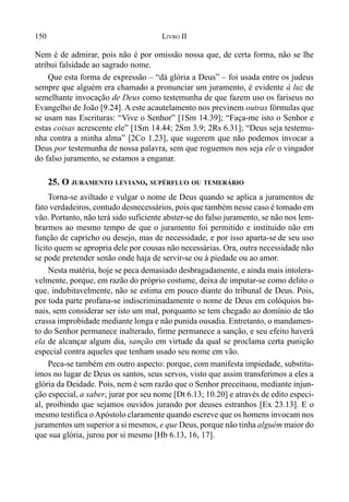 150 LIVRO II
Nem é de admirar, pois não é por omissão nossa que, de certa forma, não se lhe
atribui falsidade ao sagrado nome.
Que esta forma de expressão – “dá glória a Deus” – foi usada entre os judeus
sempre que alguém era chamado a pronunciar um juramento, é evidente à luz de
semelhante invocação de Deus como testemunha de que fazem uso os fariseus no
Evangelho de João [9.24]. A este acautelamento nos previnem outras fórmulas que
se usam nas Escrituras: “Vive o Senhor” [1Sm 14.39]; “Faça-me isto o Senhor e
estas coisas acrescente ele” [1Sm 14.44; 2Sm 3.9; 2Rs 6.31]; “Deus seja testemu-
nha contra a minha alma” [2Co 1.23], que sugerem que não podemos invocar a
Deus por testemunha de nossa palavra, sem que roguemos nos seja ele o vingador
do falso juramento, se estamos a enganar.
25. O JURAMENTO LEVIANO, SUPÉRFLUO OU TEMERÁRIO
Torna-se aviltado e vulgar o nome de Deus quando se aplica a juramentos de
fato verdadeiros, contudo desnecessários, pois que também nesse caso é tomado em
vão. Portanto, não terá sido suficiente abster-se do falso juramento, se não nos lem-
brarmos ao mesmo tempo de que o juramento foi permitido e instituído não em
função de capricho ou desejo, mas de necessidade, e por isso aparta-se de seu uso
lícito quem se apropria dele por cousas não necessárias. Ora, outra necessidade não
se pode pretender senão onde haja de servir-se ou à piedade ou ao amor.
Nesta matéria, hoje se peca demasiado desbragadamente, e ainda mais intolera-
velmente, porque, em razão do próprio costume, deixa de imputar-se como delito o
que, indubitavelmente, não se estima em pouco diante do tribunal de Deus. Pois,
por toda parte profana-se indiscriminadamente o nome de Deus em colóquios ba-
nais, sem considerar ser isto um mal, porquanto se tem chegado ao domínio de tão
crassa improbidade mediante longa e não punida ousadia. Entretanto, o mandamen-
to do Senhor permanece inalterado, firme permanece a sanção, e seu efeito haverá
ela de alcançar algum dia, sanção em virtude da qual se proclama certa punição
especial contra aqueles que tenham usado seu nome em vão.
Peca-se também em outro aspecto: porque, com manifesta impiedade, substitu-
ímos no lugar de Deus os santos, seus servos, visto que assim transferimos a eles a
glória da Deidade. Pois, nem é sem razão que o Senhor preceituou, mediante injun-
ção especial, a saber, jurar por seu nome [Dt 6.13; 10.20] e através de edito especi-
al, proibindo que sejamos ouvidos jurando por deuses estranhos [Ex 23.13]. E o
mesmo testifica oApóstolo claramente quando escreve que os homens invocam nos
juramentos um superior a si mesmos, e que Deus, porque não tinha alguém maior do
que sua glória, jurou por si mesmo [Hb 6.13, 16, 17].
 
