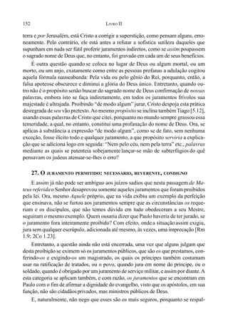 152 LIVRO II
terra e por Jerusalém, está Cristo a corrigir a superstição, como pensam alguns, erro-
neamente. Pelo contrário, ele está antes a refutar a sofística sutileza daqueles que
supunham em nada ser fútil proferir juramentos indiretos, como se assim poupassem
o sagrado nome de Deus que, no entanto, foi gravado em cada um de seus benefícios.
É outra questão quando se coloca no lugar de Deus ou algum mortal, ou um
morto, ou um anjo, exatamente como entre as pessoas profanas a adulação cogitou
aquela fórmula nauseabunda: Pela vida ou pelo gênio do Rei, porquanto, então, a
falsa apoteose obscurece e diminui a glória do Deus único. Entretanto, quando ou-
tro não é o propósito senão buscar do sagrado nome de Deus confirmação de nossas
palavras, embora isto se faça indiretamente, em todos os juramentos frívolos sua
majestade é ultrajada. Proibindo “de modo algum” jurar, Cristo despoja esta prática
desregrada de seu vão pretexto.Ao mesmo propósito se inclina também Tiago [5.12],
usando essas palavras de Cristo que citei, porquanto no mundo sempre grassou essa
temeridade, a qual, no entanto, constitui uma profanação do nome de Deus. Ora, se
aplicas à substância a expressão “de modo algum”, como se de fato, sem nenhuma
exceção, fosse ilícito todo e qualquer juramento, a que propósito serviria a explica-
ção que se adiciona logo em seguida: “Nem pelo céu, nem pela terra” etc., palavras
mediante as quais se patenteia sobejamente lançar-se mão de subterfúgios do quê
pensavam os judeus atenuar-se-lhes o erro?
27. O JURAMENTO PERMITIDO: NECESSÁRIO, REVERENTE, CONDIGNO
E assim já não pode ser ambíguo aos juízos sadios que nesta passagem de Ma-
teus referidao Senhor desaprovou somente aqueles juramentos que foram proibidos
pela lei. Ora, mesmo Aquele próprio, que na vida exibiu um exemplo da perfeição
que ensinava, não se furtou aos juramentos sempre que as circunstâncias os reque-
riam e os discípulos, que não temos dúvida em tudo obedeceram a seu Mestre,
seguiram o mesmo exemplo. Quem ousaria dizer que Paulo haveria de ter jurado, se
o juramento fora inteiramente proibido? Com efeito, onde a situação assim exigiu,
jura sem qualquer escrúpulo, adicionada até mesmo, às vezes, uma imprecação [Rm
1.9; 2Co 1.23].
Entretanto, a questão ainda não está encerrada, uma vez que alguns julgam que
desta proibição se eximem só os juramentos públicos, que são os que prestamos, con-
ferindo-os e exigindo-os um magistrado, os quais os príncipes também costumam
usar na ratificação de tratados, ou o povo, quando jura em nome do príncipe, ou o
soldado, quando é obrigado por um juramento de serviço militar, e assim por diante.A
esta categoria se aplicam também, e com razão, os juramentos que se encontram em
Paulo com o fim de afirmar a dignidade do evangelho, visto que os apóstolos, em sua
função, não são cidadãosprivados, mas ministros públicos de Deus.
E, naturalmente, não nego que esses são os mais seguros, porquanto se respal-
 