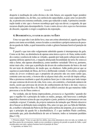 18 LIVRO II
desperte à meditação do culto divino e da vida futura; em segundo lugar,
pondere
suas capacidades; ou, de fato, sua carência de capacidades, a qual, uma vez percebi-
da, se prostreem extrema confusão, como que reduzido a nada. A primeira conside-
ração tende a isto: que o homem reconheça qual seja seu dever; a segunda, de que
recursos dispõe para desempenhá-lo. A um e outro desses dois aspectos haveremos
de discutir, segundo o exigir a seqüência da exposição.
4. DESOBEDIÊNCIA, O FATOR DA QUEDA NO ÉDEN
Uma vez que não é um delito leve, mas um crime abominável, aquele que Deus
puniu com tanta severidade, somos levados a considerar a própria natureza do peca-
do na queda de Adão, a qual transmitiu a todo o gênero humano horrível punição de
Deus.3
É pueril o que tem sido vulgarmente admitido quanto à intemperança da gula.
Como se de fato, na abstinência de apenas uma única espécie de fruta, tenha residi-
do a suma e essência de todas as virtudes, quando por toda parte sobejavam todas e
quantas delícias apetecíveis, e naquela abençoada fecundidade da terra lhe estava à
mão a fartar, não apenas abundância, como também variedade! Deve-se, portanto,
mirar mais alto, visto que a proibição da árvore do conhecimento do bem e do mal
foi um teste de obediência; de modo que, ao obedecer, Adão podia provar que se
sujeitava à autoridade de Deus, de livre e deliberada vontade. Com efeito, o próprio
nome da árvore evidencia que o propósito do preceito não era outro senão que,
contente com sua sorte, o homem não se alçasse mais alto, movido de ímpia cobiça.
Mas a promessa mediante a qual ele poderia fazer jus à vida eterna por todo tempo
em que comesse da árvore da vida, bem como, em contrário, o horrendo anúncio de
morte, assim que provasse da árvore do conhecimento do bem e do mal, visava a
testar-lhe e a exercitar-lhe a fé. Daqui, não é difícil concluir de que maneiras Adão
provocou a ira de Deus contra si.
Na verdade, não de forma improcedente, pronuncia-se Agostinho,4
quando diz
que o orgulho foi o princípio de todos os males, porque, não houvesse a ambição
impelido o homem acima do que era próprio e justo, poderia ele permanecer em sua
condição original. Contudo, da própria natureza da tentação que Moisés descreve
deve buscar-se definição mais completa. Ora, uma vez que, por sua falta de fidelida-
de, a mulher é afastada da Palavra de Deus pela sutileza da serpente, já se comprova
que o princípio da queda foi a desobediência. É o que também Paulo confirma,
ensinando que, pela desobediência de um só homem, todos se tornaram perdidos
[Rm 5.19].
3. Primeira edição: “Uma vez que não leve delito, mas crime abominável, deve ter sido, na verdade, [o]
que Deus puniu tão severamente, impõe-se-nos considerar a natureza do pecado na queda de Adão, a qual
acendeu para com todo o gênero humano horrível punição de Deus.”
4. Agostinho, no Salmo 18.2.
 