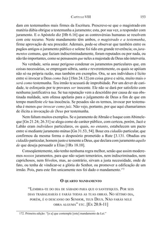 153CAPÍTULO VIII
dam em testemunhos mais firmes da Escritura. Prescreve-se que o magistrado em
matéria dúbia obrigue a testemunha a juramento; esta, por sua vez, a responder com
juramento. E o Apóstolo diz [Hb 6.16] que as controvérsias humanas se resolvem
com este recurso. Neste mandamento têm ambos, o magistrado e a testemunha,
firme aprovação de seu proceder. Ademais, pode-se observar que também entre os
pagãos antigos o juramento público e solene foi tido em grande reverência; os jura-
mentos comuns, que faziam indiscriminadamente, foram reputados ou por nada, ou
não tão importantes, como se pensassem que neles a majestade de Deus não interveria.
Na verdade, seria assaz perigoso condenar os juramentos particulares que, em
coisas necessárias, se empregam sóbria, santa e reverentemente, os quais se apóiam
não só na própria razão, mas também em exemplos. Ora, se aos indivíduos é lícito
entre si invocar a Deus como Juiz [1Sm 24.12] em coisa grave e séria, muito mais o
será como testemunha. Teu irmão teacusará de improbidade. Por um dever de cari-
dade, te esforçarás por te provares ser inocente. Ele não se dará por satisfeito com
nenhuma justificativa tua. Se tua reputação vem a descrédito por causa de sua obs-
tinada maldade, sem ofensa apelarás para o julgamento de Deus a fim de que em
tempo manifeste ele tua inocência. Se pesados são os termos, invocar por testemu-
nha é menos que invocar como juiz. Não vejo, portanto, por que aqui chamaríamos
de ilícita a invocação de Deus por testemunha.
Nem faltam muitos exemplos. Se o juramento deAbraão e Isaque comAbimele-
que [Gn 21.24; 26.31] se alega como de caráter público, com certeza, porém, Jacó e
Labão eram indivíduos particulares, os quais, no entanto, estabelecem um pacto
entre si mediante juramento mútuo [Gn 31.53, 54]. Boaz era cidadão particular, que
confirmou da mesma forma o desposório prometido a Rute [3.131. Obadias era
cidadão particular, homem justo e temente a Deus, que declara com juramento aquilo
de que deseja persuadir a Elias [1Rs 18.10].
Conseqüentemente, não tenho nenhuma regra melhor, senão que assim modere-
mos nossos juramentos, para que não sejam temerários, nem indiscriminados, nem
caprichosos, nem frívolos, mas, ao contrário, sirvam a justa necessidade, onde de
fato, ou tenha de vindicar-se a glória do Senhor, ou promover a edificação de um
irmão. Pois, para este fim unicamente nos foi dado o mandamento.172
O QUARTO MANDAMENTO
“LEMBRA-TE DO DIA DE SÁBADO PARA QUE O SANTIFIQUES. POR SEIS
DIAS TRABALHARÁS E FARÁS TODAS AS TUAS OBRAS. NO SÉTIMO DIA,
PORÉM, É O DESCANSO DO SENHOR, TEUS DEUS. NÃO FARÁS NELE
OBRA ALGUMA” ETC. [EX 20.8-11]
172. Primeira edição: “[o a] que contemple [este] mandamento da Lei.”
 