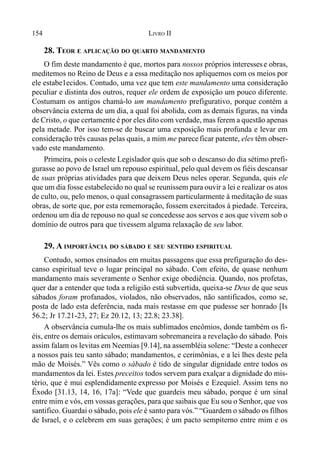 154 LIVRO II
28. TEOR E APLICAÇÃO DO QUARTO MANDAMENTO
O fim deste mandamento é que, mortos para nossos próprios interessese obras,
meditemos no Reino de Deus e a essa meditação nos apliquemos com os meios por
ele estabe1ecidos. Contudo, uma vez que tem este mandamento uma consideração
peculiar e distinta dos outros, requer ele ordem de exposição um pouco diferente.
Costumam os antigos chamá-lo um mandamento prefigurativo, porque contém a
observância externa de um dia, a qual foi abolida, com as demais figuras, na vinda
de Cristo, o que certamente é por eles dito com verdade, mas ferem a questão apenas
pela metade. Por isso tem-se de buscar uma exposição mais profunda e levar em
consideração três causas pelas quais, a mim me pareceficar patente, eles têm obser-
vado este mandamento.
Primeira, pois o celeste Legislador quis que sob o descanso do dia sétimo prefi-
gurasse ao povo de Israel um repouso espiritual, pelo qual devem os fiéis descansar
de suas próprias atividades para que deixem Deus neles operar. Segunda, quis ele
que um dia fosse estabelecido no qual se reunissem para ouvir a lei e realizar os atos
de culto, ou, pelo menos, o qual consagrassem particularmente à meditação de suas
obras, de sorte que, por esta rememoração, fossem exercitados à piedade. Terceira,
ordenou um dia de repouso no qual se concedesse aos servos e aos que vivem sob o
domínio de outros para que tivessem alguma relaxação de seu labor.
29. A IMPORTÂNCIA DO SÁBADO E SEU SENTIDO ESPIRITUAL
Contudo, somos ensinados em muitas passagens que essa prefiguração do des-
canso espiritual teve o lugar principal no sábado. Com efeito, de quase nenhum
mandamento mais severamente o Senhor exige obediência. Quando, nos profetas,
quer dar a entender que toda a religião está subvertida, queixa-se Deus de que seus
sábados foram profanados, violados, não observados, não santificados, como se,
posta de lado esta deferência, nada mais restasse em que pudesse ser honrado [Is
56.2; Jr 17.21-23, 27; Ez 20.12, 13; 22.8; 23.38].
A observância cumula-lhe os mais sublimados encômios, donde também os fi-
éis, entre os demais oráculos, estimavam sobremaneira a revelação do sábado. Pois
assim falam os levitas em Neemias [9.14], na assembléia solene: “Deste a conhecer
a nossos pais teu santo sábado; mandamentos, e cerimônias, e a lei lhes deste pela
mão de Moisés.” Vês como o sábado é tido de singular dignidade entre todos os
mandamentos da lei. Estes preceitos todos servem para exalçar a dignidade do mis-
tério, que é mui esplendidamente expresso por Moisés e Ezequiel. Assim tens no
Êxodo [31.13, 14, 16, 17a]: “Vede que guardeis meu sábado, porque é um sinal
entre mim e vós, em vossas gerações, para que saibais que Eu sou o Senhor, que vos
santifico. Guardai o sábado, pois ele é santo para vós.” “Guardem o sábado os filhos
de Israel, e o celebrem em suas gerações; é um pacto sempiterno entre mim e os
 