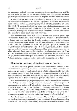 156 LIVRO II
não atentar para o sábado com outro propósito senão que o conformasse a seu Cria-
dor. Ora, pouco interessa que interpretação se adote, desde que subsista o mistério
que principalmente se delineia: o referente ao perpétuo descanso de nossos labores.
A contemplar isto, os Profetas reiteradamente revocavam os judeus, para que
não pensassem haver-se desincumbido da obrigação do sábado com a simples ces-
sação física do trabalho. Além das passagens já referidas, assim tens em Isaías
[58.13, 14]: “Se apartares do sábado teu pé, para que não faças tua vontade em meu
santo dia, e ao sábado chamares deleitoso e o dia santo do Senhor glorioso, e o
glorificares, não seguindo teus caminhos e não fazendo tua vontade, de sorte que
fales tua palavra, então te deleitarás no Senhor” etc.
Mas, não há dúvida de que pela vinda do Senhor Jesus Cristo o que era aqui
cerimonial foi abolido. Pois ele é a verdade, por cuja presença se desvanecem todas
as figuras; o corpo, a cuja visão são deixadas para trás as sombras. Ele é, digo-o, o
verdadeiro cumprimento do sábado. Com ele, sepultados através do batismo, fomos
enxertados na participação de sua morte, para que, participantes de sua ressurrei-
ção, andemos em novidade de vida [Rm 6.4]. Por isso, escreve o Apóstolo em outro
lugar que o sábado tem sido uma sombra da realidade futura, e que o corpo, isto é, a
sólida substância da verdade, que bem explicou naquela passagem, está em Cristo
[Cl 2.17]. Esta não consiste em apenas um dia, mas em todo o curso de nossa vida,
até que, inteiramente mortos para nós mesmos, nos enchamos da vida de Deus.
Portanto, que esteja longe dos cristãos a observância supersticiosa de dias.
32. AINDA QUE CANCELADO, HÁ NO SÁBADO ASPECTOS VIGENTES
Com efeito, por isso é que nas velhas sombras não se devem numerar as duas
causas posteriores que se enfeixam neste mandamento; ao contrário, convêm elas,
igualmente, em todos os séculos, ainda que o sábado esteja cancelado, entre nós,
não obstante, ainda tem lugar isto: primeiro, que nos congreguemos em dias deter-
minados para ouvir a Palavra, para partir o pão místico, para as orações públicas;
segundo, para que se dê aos servos e aos operários relaxação de seu labor.
Paira além de dúvidaque, na preceituação do sábado, o Senhor teve em mira a
ambas. Sobejo testemunho tem a primeira, mesmo que seja só no uso dos judeus. A
segunda gravou-a Moisés no Deuteronômio, nestas palavras: “Para que descanse
teu servo, e tua serva, assim como também tu; lembra-te de que também tu mesmo
foste servo no Egito” [Dt 5.14, 15]. De igual modo, no Êxodo: “Para que descanse
teu boi e teu jumento e tome alento o filho de tua serva” [Êx 23.l2]. Quem há de
negar que uma e outra nos convém, exatamente como convinha aos judeus?
Reuniões de Igrejanos são preceituadas pela Palavra de Deus, e sua necessidade
nos é suficientemente assinalada pela própria experiência da vida. Como se podem
elas realizar, a não ser que tenham sido promulgadas e tenham seus dias estabeleci-
 