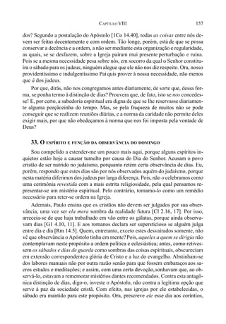 157CAPÍTULO VIII
dos? Segundo a postulação do Apóstolo [1Co 14.40], todas as coisas entre nós de-
vem ser feitas decentemente e com ordem. Tão longe, porém, está de que se possa
conservar a decência e a ordem, a não ser mediante esta organização e regularidade,
as quais, se se desfazem, sobre a Igreja pairam mui presente perturbação e ruína.
Pois se a mesma necessidade pesa sobre nós, em socorro da qual o Senhor constitu-
íra o sábado para os judeus, ninguém alegue que ele não nos diz respeito. Ora, nosso
providentíssimo e indulgentíssimo Paiquis prover à nossa necessidade, não menos
que à dos judeus.
Por que, dirás, não nos congregamos antes diariamente, de sorte que, dessa for-
ma, se ponha termo à distinção de dias? Prouvera que, de fato, isto se nos concedes-
se! E, por certo, a sabedoria espiritual era digna de que se lhe reservasse diariamen-
te alguma porçãozinha do tempo. Mas, se pela fraqueza de muitos não se pode
conseguir que se realizem reuniões diárias, e a norma da caridade não permite deles
exigir mais, por que não obedeçamos à norma que nos foi imposta pela vontade de
Deus?
33. O ESPÍRITO E FUNÇÃO DA OBSERVÂNCIA DO DOMINGO
Sou compelido a estender-me um pouco mais aqui, porque alguns espíritos in-
quietos estão hoje a causar tumulto por causa do Dia do Senhor. Acusam o povo
cristão de ser nutrido no judaísmo, porquanto retém certa observância de dias. Eu,
porém, respondo que estes dias são por nós observados aquém do judaísmo, porque
nesta matéria diferimos dos judeus por larga diferença. Pois, não o celebramos como
uma cerimônia revestida com a mais estrita religiosidade, pela qual pensamos re-
presentar-se um mistério espiritual. Pelo contrário, tomamo-lo como um remédio
necessário para reter-se ordem na Igreja.
Ademais, Paulo ensina que os cristãos não devem ser julgados por sua obser-
vância, uma vez ser ela mera sombra da realidade futura [Cl 2.16, 17]. Por isso,
arreceia-se de que haja trabalhado em vão entre os gálatas, porque ainda observa-
vam dias [G1 4.10, 11]. E aos romanos declara ser supersticioso se alguém julga
entre dia e dia [Rm 14.5]. Quem, entretanto, exceto estes desvairados somente, não
vê que observância o Apóstolo tinha em mente?Pois, aqueles a quem se dirigia não
contemplavam neste propósito a ordem política e eclesiástica; antes, como retives-
sem os sábados e dias de guarda como sombras das coisas espirituais, obscureciam
em extensão correspondentea glória de Cristo e a luz do evangelho. Abstinham-se
dos labores manuais não por outra razão senão para que fossem embaraços aos sa-
cros estudos e meditações; e assim, com uma certa devoção,sonhavam que, ao ob-
servá-lo, estavam a rememorar mistérios dantes recomendados. Contra esta antagô-
nica distinção de dias, digo-o, investe o Apóstolo, não contra a legítima opção que
serve à paz da sociedade cristã. Com efeito, nas igrejas por ele estabelecidas, o
sábado era mantido para este propósito. Ora, prescreve ele esse dia aos coríntios,
 