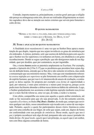 159CAPÍTULO VIII
Contudo, importa manter-se, principalmente, o ensino geral: para que a religião
não pereça ou enlanguesça entre nós, devem ser realizadas diligentemente as reuni-
ões sagradase deve dar-se atenção aos meios externos que servem para fomentar o
culto divino.
O QUINTO MANDAMENTO
“HONRA A TEU PAI E A TUA MÃE, PARA QUE TENHAS LONGA VIDA
SOBRE A TERRA QUE O SENHOR, TEU DEUS, TE DÁ”
[EX 20.12]
35. TEOR E APLICAÇÃO DO QUINTO MANDAMENTO
A finalidade deste mandamento é: uma vez que ao Senhor Deus apraza manu-
tenção do que dispôs, importa que nos sejam invioláveis os graus de eminência por
ele ordenados.Asíntese, portanto, será: que usemos de deferência para com aqueles
que o Senhor nos fez superiores e os tenhamos em honra, em obediência e em grato
reconhecimento. Donde se segue a proibição: que não denigremos nada de sua dig-
nidade, quer por desdém, quer por contumácia, ou por ingratidão.
Ora, o termo honra assim se patenteia amplamente na Escritura. Por exemplo,
quando o Apóstolo diz [1Tm 5.17] que os presbíterosque presidem bem sejam dig-
nos de dobrada honra, entende que se lhes deve não somente reverência, mas ainda
a remuneração que seu ministério merece. Mas, visto que este mandamento referen-
te a nossa sujeição aos superiores se põe fortemente em conflito com a depravação
do espírito humano, que por isso é ele intumescido do anseio de exaltação, a contra-
gosto se deixa sujeitar, foi proposta por exemplo essa forma de superioridade a
qual, por natureza, é mais para estimar-se e menos para invejar-se, porque assim
podia mais facilmente abrandar e dobrar nosso ânimoao hábito de submissão. Logo,
o Senhor gradualmente nos acostuma a toda legítima sujeição mediante essa forma
que é a mais fácilde tolerar-se, uma vez que, de todas, a razão é a mesma.
Com efeito, compartilha seu nome com aqueles a quem atribui eminência, até
onde se faz necessário para que ela seja preservada. A ele tão-somente convém,
segundo a Escritura, os títulos Pai, Deus e Senhor, de modo que, sempre que ouvir-
mos qualquer um deles, nosso entendimento seja tocadocom o senso de sua majes-
tade. Portanto, aqueles a quem faz participantres desses títulos ilumina-os como
que com uma centelha de seu fulgor, de sorte que sejam, cada um, dignos de honra
em conformidade com sua posição de eminência. Desse modo, aquele que nos é
pai, é próprio reconhecer nele algo divinal, porquanto não sem causa é portador do
título divino. De igual modo, aquele que é um príncipe, ou aquele que é um senhor,
tem com Deus alguma comunhão de honra.
 