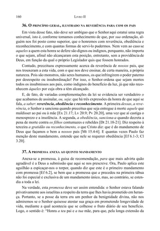 160 LIVRO II
36. O PRINCÍPIO GERAL, ILUSTRADO NA REVERÊNCIA PARA COM OS PAIS
Em vista desse fato, não deve ser ambíguo que o Senhoraqui estatui uma regra
universal, isto é, conforme tomamos conhecimento de que, por sua ordenação, al-
guém nos foi posto como superior, que o honremos com reverência, obediência e
reconhecimento, e com quantas formas de servi-lo pudermos. Nem vem ao caso se
aqueles a quem esta honra se defere são dignos ou indignos, porquanto, não importa
o que sejam, afinal não alcançaram esta posição, entretanto, sem a providência de
Deus, em função da qual o próprio Legislador quis que fossem honrados.
Contudo, preceituou expressamente acerca da reverência de nossos pais, que
nos trouxeram a esta vida, com o que nos deve ensinar, de certa maneira, a própria
natureza. Pois são monstros, não seres humanos, os queinfringirem o poder paterno
por desrespeito ou insubordinação! Por isso, o Senhor ordena que sejam mortos
todos os insubmissos aos pais, como indignos do benefício da luz, já que não reco-
nhecem àqueles por cuja obra a têm alcançado.
E, de fato, de variadas complementações da lei se evidencia ser verdadeiro o
que acabamos de assinalar, ou, seja: que há três expressões da honra de que aqui se
fala, a saber: reverência, obediência e reconhecimento. A primeira dessas, a reve-
rência, o Senhor a sanciona quando preceitua que seja entregue à morte aquele que
maldisser ao pai ou à mãe [Ex 21.17; Lv 20.9; Pv 20.20], uma vez que aí castiga o
menosprezo e a insolência. A segunda, a obediência, sanciona-a quando decreta a
pena de morte contra os filhos contumazes e rebeldes [Dt 21.18-21]. Diz respeito à
terceira a gratidão ou reconhecimento, o que Cristo diz: que é do mandamento de
Deus que façamos o bem a nossos pais [Mt 15.4-6]. E quantas vezes Paulo faz
menção deste mandamento, entende que nele se requerer obediência [Ef 6.1-3; Cl
3.20].
37. A PROMESSA ANEXA AO QUINTO MANDAMENTO
Anexa-se a promessa, à guisa de recomendação, para que mais advirta quão
agradável é a Deus a submissão que aqui se nos prescreve. Ora, Paulo aplica este
aguilhão a espicaçar-nos o torpor, quando diz que este é o primeiro mandamento
com promessa [Ef 6.2], se bem que a promessa que a precedeu na primeira tábua
não foi especial e exclusiva de um mandamento único, mas, ao contrário, se esten-
dia a toda a lei.
Na verdade, esta promessa deve ser assim entendida: o Senhor estava falando
privativamente aos israelitas a respeito da terra que lhes havia prometido em heran-
ça. Portanto, se a posse da terra era um penhor da benignidade divina, não nos
admiremos se o Senhor quisesse atestar sua graça em prometendo longevidade de
vida, mediante a qual acontecia que se colhesse o fruto diário de seu benefício.
Logo, o sentido é: “Honra a teu pai e a tua mãe, para que, pela longa extensão da
 