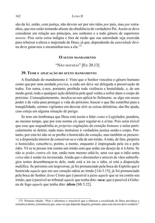 162 LIVRO II
são da lei, então, com justiça, não devem ser por nós tidos por pais, mas por estra-
nhos, que nos estão tentando afastar da obediência do verdadeiro Pai.Assim se deve
considerar em relação aos príncipes, aos senhores e a todo gênero de superiores
nossos. Pois seria coisa indigna e fora de razão que sua autoridade seja exercida
para rebaixar a alteza e majestade de Deus; já que, dependendo da autoridade divi-
na deve guiar-nos e encaminhar-nos a ela.175
O SEXTO MANDAMENTO
“NÃO MATARÁS” [EX 20.13]
39. TEOR E APLICAÇÃO DO SEXTO MANDAMENTO
A finalidade do mandamento é: Visto que o Senhor vinculou o gênero humano
como que por uma unidade precisa, a cada um deve ser delegada a preservação de
todos. Em suma, é-nos, portanto, proibida toda violência e brutalidade, e, de um
modo geral, toda e qualquer ação deletéria pela qual venha a sofrer dano o corpo do
próximo. Conseqüentemente, inculca-se-nos aplicá-lo fielmente, se algo em nosso
poder é de valia para proteger a vida do próximo, buscar o que lhe contribui para a
tranqüilidade, sermos vigilantes em desviar dele as coisas deletérias, dar-lhe ajuda,
caso esteja em alguma situação de perigo.
Se tens em lembrança que Deus está assim a falar como o Legislador, pondera,
ao mesmo tempo, que por esta norma ele quer regular-te a a1ma. Pois seria risível
que esse que esquadrinha as próprias cogitações do coração humano e nelas parti-
cularmente se detém, nada mais instruísse à verdadeira justiça senão o corpo. Por-
tanto, por esta lei não só se proíbe o homicídio do coração, mas também se prescre-
ve a disposiçãointerior de conservar-se a vida de um irmão.Amão, de fato, perpetra
o homicídio; concebe-o, porém, a mente, enquanto é impregnada pela ira e pelo
ódio. Vê se te possas irar contra um irmão sem que ardas em desejo de ir à forra. Se
não te podes contra ele irar, então nem mesmo odiá-lo, uma vez que o ódio outra
coisa não é senão ira inveterada. Ainda que o dissimules e através de vãos subterfú-
gios tentes desembaraçar-te dele, onde está a ira ou o ódio, aí está a disposição
maléfica. Se persistes em tergiversar, já foi pronunciado pela boca do Espírito que é
homicida aquele que em seu coração odeia ao irmão [1Jo 3.15]; já foi pronunciado
pela boca do Senhor Jesus Cristo que é passível a juízo aquele que se ira contra seu
irmão, que é passível ao tribunal aquele que tenha dito: raca; que é passível à Gehe-
na de fogo aquele que tenha dito: idiota [Mt 5.22].
175. Primeira edição: “Pois é afrontoso e irrazoável que a rebaixar a excelsitude de Deus prevaleça a
eminência destes, [eminência] que, uma vez que depende daquela, portanto, para com ela nos deve conduzir.”
 