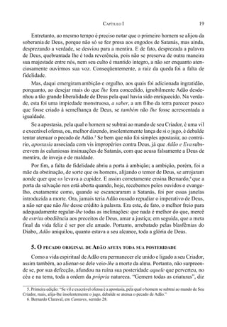 19CAPÍTULO I
Entretanto, ao mesmo tempo é preciso notar que o primeiro homem se alijou da
soberania de Deus, porque não só se fez presa aos engodos de Satanás, mas ainda,
desprezando a verdade, se desviou para a mentira. E de fato, desprezada a palavra
de Deus, quebrantada lhe é toda reverência, pois não se preserva de outra maneira
sua majestade entre nós, nem seu culto é mantido íntegro, a não ser enquanto aten-
ciosamente ouvirmos sua voz. Conseqüentemente, a raiz da queda foi a falta de
fidelidade.
Mas, daqui emergiram ambição e orgulho, aos quais foi adicionada ingratidão,
porquanto, ao desejar mais do que lhe fora concedido, ignobilmente Adão desde-
nhou a tão grande liberalidade de Deus pela qual havia sido enriquecido. Na verda-
de, esta foi uma impiedade monstruosa, a saber, a um filho da terra parecer pouco
que fosse criado à semelhança de Deus, se também não lhe fosse acrescentada a
igualdade.
Se a apostasia, pela qual o homem se subtrai ao mando de seu Criador, é uma vil
e execrável ofensa, ou, melhor dizendo, insolentemente lança de si o jugo, é debalde
tentar atenuar o pecado de Adão.5
Se bem que não foi simples apostasia; ao contrá-
rio, apostasia associada com vis impropérios contra Deus, já que Adão e Evasubs-
crevem às caluniosas insinuações de Satanás, com que acusa falsamente a Deus de
mentira, de inveja e de maldade.
Por fim, a falta de fidelidade abriu a porta à ambição; a ambição, porém, foi a
mãe da obstinação, de sorte que os homens, alijando o temor de Deus, se arrojaram
aonde quer que os levava a cupidez. E assim corretamente ensina Bernardo,6
que a
porta da salvação nos está aberta quando, hoje, recebemos pelos ouvidos o evange-
lho, exatamente como, quando se escancararam a Satanás, foi por essas janelas
introduzida a morte. Ora, jamais teria Adão ousado repudiar o imperativo de Deus,
a não ser que não lhe desse crédito à palavra. Era este, de fato, o melhor freio para
adequadamente regular-lhe todas as inclinações: que nada é melhor do que, mercê
de estrita obediência aos preceitos de Deus, amar a justiça; em seguida, que a meta
final da vida feliz é ser por ele amado. Portanto, arrebatado pelas blasfêmias do
Diabo, Adão aniquilou, quanto estava a seu alcance, toda a glória de Deus.
5. O PECADO ORIGINAL DE ADÃO AFETA TODA SUA POSTERIDADE
Como a vida espiritual deAdão era permanecer ele unido e ligado a seu Criador,
assim também, ao alienar-se dele veio-lhe a morte da alma. Portanto, não surpreen-
de se, por sua defecção, afundou na ruína sua posteridade aquele que perverteu, no
céu e na terra, toda a ordem da própria natureza. “Gemem todas as criaturas”, diz
5. Primeira edição: “Se vil e execrável ofensa é a apostasia, pela qual o homem se subtrai ao mando de Seu
Criador, mais, alija-lhe insolentemente o jugo, debalde se atenua o pecado de Adão.”
6. Bernardo Claraval, em Cantares, sermão 28.
 