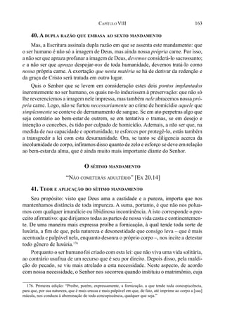 163CAPÍTULO VIII
40. A DUPLA RAZÃO QUE EMBASA AO SEXTO MANDAMENTO
Mas, a Escritura assinala dupla razão em que se assenta este mandamento: que
o ser humano é não só a imagem de Deus, mas ainda nossa própria carne. Por isso,
a não ser que apraza profanar a imagem de Deus, devemos considerá-lo sacrossanto;
e a não ser que apraza despojar-nos de toda humanidade, devemos tratá-lo como
nossa própria carne. A exortação que nesta matéria se há de derivar da redenção e
da graça de Cristo será tratada em outro lugar.
Quis o Senhor que se levem em consideração estes dois pontos implantados
inerentemente no ser humano, os quais no-lo induzissem à preservação: que não só
lhe reverenciemos a imagem nele impressa, mas também nele abracemos nossa pró-
pria carne. Logo, não se furtou necessariamente ao crime de homicídio aquele que
simplesmente se conteve do derramamento de sangue. Se em ato perpetras algo que
seja contrário ao bem-estar de outrem, se em tentativa o tramas, se em desejo e
intenção o concebes, és tido por culpado de homicídio. Ademais, a não ser que, na
medida de tua capacidade e oportunidade, te esforces por protegê-lo, estás também
a transgredir a lei com esta desumanidade. Ora, se tanto se diligencia acerca da
incolumidade do corpo, infiramos disso quanto de zelo e esforço se deve em relação
ao bem-estarda alma, que é ainda muito mais importante diante do Senhor.
O SÉTIMO MANDAMENTO
“NÃO COMETERÁS ADULTÉRIO” [EX 20.14]
41. TEOR E APLICAÇÃO DO SÉTIMO MANDAMENTO
Seu propósito: visto que Deus ama a castidade e a pureza, importa que nos
mantenhamos distância de toda impureza. A suma, portanto, é que não nos polua-
mos com qualquer imundície ou libidinosa incontinência. A isto corresponde o pre-
ceito afirmativo: que dirijamos todas as partes de nossa vida casta e continentemen-
te. De uma maneira mais expressa proíbe a fornicação, à qual tende toda sorte de
luxúria, a fim de que, pela natureza e desonestidade que consigo leva – que é mais
acentuada e palpável nela, enquanto desonra o próprio corpo –, nos incite a detestar
todo gênero de luxúria.176
Porquanto o ser humanofoi criado com esta lei: que não viva uma vida solitária,
ao contrário usufrua de um recurso que é seu por direito. Depois disso, pela maldi-
ção do pecado, se viu mais atrelado a esta necessidade. Neste aspecto, de acordo
com nossa necessidade, o Senhor nos socorreu quando instituiu o matrimônio, cuja
176. Primeira edição: “Proíbe, porém, expressamente, a fornicação, a que tende toda concupiscência,
para que, por sua natureza, que é mais crassa e mais palpável em que, de fato, até imprime ao corpo a [sua]
mácula, nos conduza à abominação de toda concupiscência, qualquer que seja.”
 