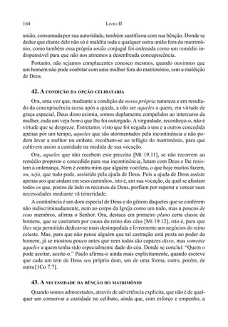 164 LIVRO II
união, consumadapor sua autoridade, também santificou com sua bênção. Donde se
deduz que diante dele não só é maldita toda e qualquer outra união fora do matrimô-
nio, como também essa própria união conjugal foi ordenada como um remédio in-
dispensável para que não nos atiremos a desenfreada concupiscência.
Portanto, não sejamos complacentes conosco mesmos, quando ouvirmos que
um homem não pode coabitar com uma mulher fora do matrimônio, sem a maldição
de Deus.
42. A CONDIÇÃO DA OPÇÃO CELIBATÁRIA
Ora, uma vez que, mediante a condição de nossa própria natureza e em resulta-
do da concupiscência acesa após a queda, a não ser aqueles a quem, em virtude de
graça especial, Deus disso eximiu, somos duplamente compelidos ao intercurso da
mulher, cada um veja bemo que lhe foi outorgado.Avirgindade, reconheço-o, não é
virtude que se despreze. Entretanto, visto que foi negada a uns e a outros concedida
apenas por um tempo, aqueles que são atormentados pela incontinência e não po-
dem levar a melhor no embate, recolham-se ao refúgio do matrimônio, para que
cultivem assim a castidade na medida de sua vocação.
Ora, aqueles que não recebem este preceito [Mt 19.11], se não recorrem ao
remédio proposto e concedido para sua incontinência, lutam com Deus e lhe resis-
tem à ordenança. Nem é contra mim que alguém vocifera, o que hoje muitos fazem,
ou, seja, que tudo pode, assistido pela ajuda de Deus. Pois a ajuda de Deus assiste
apenas aos que andam em seus caminhos, isto é, em sua vocação, da qual se afastam
todos os que, postos de lado os recursos de Deus, porfiam por superar e vencer suas
necessidades mediante vã temeridade.
A continência é um dom especial de Deus e do gênero daqueles que se conferem
não indiscriminadamente, nem ao corpo da Igreja como um todo, mas a poucos de
seus membros, afirma o Senhor. Ora, destaca em primeiro plano certa classe de
homens, que se castraram por causa do reino dos céus [Mt 19.12], isto é, para que
lhes seja permitido dedicar-se mais desimpedida e livremente aos negócios do reino
celeste. Mas, para que não pense alguém que tal castração está posta no poder do
homem, já se mostrou pouco antes que nem todos são capazes disso, mas somente
aqueles a quem tenha sido especialmente dado do céu. Donde se conclui: “Quem o
pode aceitar, aceite-o.” Paulo afirma-o ainda mais explicitamente, quando escreve
que cada um tem de Deus seu próprio dom, um de uma forma, outro, porém, de
outra [1Co 7.7].
43. A NECESSIDADE DA BÊNÇÃO DO MATRIMÔNIO
Quando somos admoestados, através de advertência explícita, que não é de qual-
quer um conservar a castidade no celibato, ainda que, com esforço e empenho, a
 