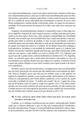165CAPÍTULO VIII
isso aspire desmedidamente, a qual é uma graça especial que o Senhor confere ape-
nas a determinadas pessoas, para que as tenha mais desembaraçadas para sua obra,
não estamos, porventura, a pugnar contra Deus e contra a natureza por ele constitu-
ída, se à medida de nossa capacidade não acomodamos a maneira de nossa vida?
Neste mandamento o Senhor proíbe a fornicação; então, ele requer de nós pureza e
castidade. Só há uma maneira de preservá-la, a saber: que cada um se meça por sua
medida.
Ninguém, inconsideradamente, despreze o matrimônio como se fosse algo inú-
til ou supérfluo; ninguém de outra maneira procure o celibato para que possa pres-
cindir-se de uma esposa. Nem nisso, aliás, granjeia a tranqüilidade ou comodidade
da carne, mas somente que, desvinculado deste laço, esteja mais pronto e mais pre-
parado para todos os misteres da piedade. E uma vez que esta bênção a muitos é
conferida apenas por um tempo, abstenha-se cada um do matrimônio por tanto tem-
po quanto será capaz de conservar o celibato. Se lhe faltam forças para subjugar a
concupiscência, reconheça a necessidade do matrimônio agora a si imposta pelo
Senhor. Isto mostra o Apóstolo quando preceitua que, para fugir à fornicação, tenha
cada um sua esposa e cada mulher seu próprio marido [1Co 7.2]. Ademais, que
aquele que não se pode conter, contraia matrimônio no Senhor [1Co 7.9]. Significa,
assim, em primeiro lugar, que a maior parte dos homens está sujeita ao vício da
incontinência; em seguida, dentre esses que estão assim sujeitos, a nenhum excetua
a quem não ordene refugiar-se nesse único remédio com o qual se pode ir de encon-
tro à impudência.
Portanto, aqueles que são incontinentes, se negligenciam curar sua enfermidade
por este meio, pecam por isso mesmo por não obedecerem a esta injunção doApós-
tolo. Nem se lisonjeie aquele que não toca em mulher, como se não pudesse ser
argüido de impudência, quando, a esse mesmo tempo, interiormente se lhe abrasa a
mente em concupiscência, pois Paulo define a pudicícia como a pureza da mente
associada à castidade do corpo. “A mulher não casada” diz ele, “cogita das coisas
que são do Senhor, como ser santa no corpo e no espírito” [1Co 7.34]. Desse modo,
quando com uma razão confirma esse preceito acima referido, diz não somente que
é melhor prover-se de uma esposa do que poluir-se pelo conúbio de uma prostituta,
mas diz também que é melhor casar-se do que abrasar-se [1Co 7.9].
44. A VIDA CONJUGAL BEM COMO TODO NOSSO SER DEVE PAUTAR-SE PELO
DECORO E PELO RECATO
Contudo, se os cônjuges reconhecem que sua união é abençoada pelo Senhor,
então que se deixem admoestar a que ela não seja conspurcada por imoderada e
dissoluta concupiscência. Porque, se a honorabilidade do matrimônio cobre a torpe-
za da incontinência, nem por isso deve ser-lhe, ademais, um incitamento. Portanto,
 