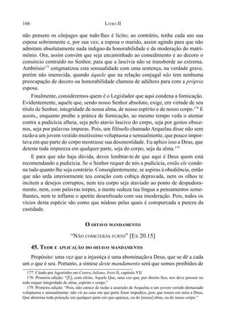 166 LIVRO II
não pensem os cônjuges que tudo lhes é lícito; ao contrário, tenha cada um sua
esposa sobriamente e, por sua vez, a esposa o marido, assim agindo para que não
admitam absolutamente nada indigno da honorabilidade e da moderação do matri-
mônio. Ora, assim convém que seja encaminhado ao comedimento e ao decoro o
consórcio contraído no Senhor, para que a lascívia não se transborde ao extrema.
Ambrósio177
estigmatizou esta sensualidade com uma sentença, na verdade grave,
porém não imerecida, quando àquele que na relação conjugal não tem nenhuma
preocupação de decoro ou honorabilidade chamou de adúltero para com a própria
esposa.
Finalmente, consideremos quem é o Legislador que aqui condena a fornicação.
Evidentemente, aquele que, sendo nosso Senhor absoluto, exige, em virtude de seu
título de Senhor, integridade de nossa alma, de nosso espírito e de nosso corpo.178
E
assim,, enquanto proíbe a prática de fornicação, ao mesmo tempo veda o atentar
contra a pudicícia alheia, seja pelo atavio lascivo do corpo, seja por gestos obsce-
nos, seja por palavras impuras. Pois, um filósofo chamado Arquelau disse não sem
razãoa um jovem vestido muitíssimo voluptuosa e sensualmente, que pouco impor-
tava em que parte do corpo mostrasse sua desonestidade. Eu aplico isso a Deus, que
detesta toda impureza em qualquer parte, seja do corpo, seja da alma.179
E para que não haja dúvida, deves lembrar-te de que aqui é Deus quem está
recomendando a pudicícia. Se o Senhor requer de nós a pudicícia, então ele conde-
na tudo quanto lhe seja contrário. Conseqüentemente, se aspiras à obediência, então
que não arda interiormente teu coração com cobiça depravada, nem os olhos te
incitem a desejos corruptos, nem teu corpo seja ataviado ao ponto de despudora-
mento, nem, com palavras torpes, a mente seduza tua língua a pensamentos seme-
lhantes, nem te inflame o apetite desenfreado com sua imoderação. Pois, todos os
vícios desta espécie são como que nódoas pelas quais é conspurcada a pureza da
castidade.
O OITAVO MANDAMENTO
“NÃO COMETERÁS FURTO” [EX 20.15]
45. TEOR E APLICAÇÃO DO OITAVO MANDAMENTO
Propósito: uma vez que a injustiça é uma abominação a Deus, que se dê a cada
um o que é seu. Portanto, a síntese deste mandamento será que somos proibidos de
177. Citado por Agostinho em Contra Juliano, livro II, capítulo VII.
178. Primeira edição: “[É], com efeito, Aquele Que, uma vez que, por direito Seu, nos deve possuir no
todo requer integridade de alma, espírito e corpo.”
179. Primeira edição: “Pois, não carece de razão a asserção de Arquelau a um jovem vestido demasiado
voluptuosa e sensualmente: não vir ao caso em que parte fosse impudico, pois que temos em mira a Deus,
Que abomina toda poluição em qualquer parte em que apareça, ou de [nossa] alma, ou de nosso corpo.”
 
