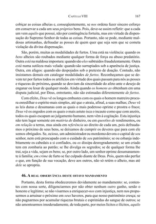 167CAPÍTULO VIII
cobiçar as coisas alheias e, conseqüentemente, se nos ordena fazer sincero esforço
em conservar a cada um seus próprios bens. Pois, deve-se assim refletir: que a cada
um vem aquilo que possui, não por contingência fortuita, mas em virtude da dispen-
sação do Supremo Senhor de todas as coisas. Portanto, não se pode, mediante mal-
dosas artimanhas, defraudar as posses de quem quer que seja sem que se cometa
violação da divina dispensação.
São, porém, muitas as modalidades de furtos. Uma está na violência: quando os
bens alheios são roubados mediante qualquer forma de força ou abuso predatório.
Outra está na maldosa impostura: quandosão eles subtraídos fraudulentamente. Outra
está numa sutileza mais velada: quando são surrupiados sob a aparência de justiça.
Outra, em afagos: quando são despojados sob o pretexto de doação. Contudo, não
insistamos demais em catalogar modalidades de furtos. Reconheçamos que se de-
vem ter por furtos todos os artifícios em virtude dos quais passam para nós as posses
e riquezas do próximo, quando se desviam da sinceridade do afeto ante o desejo de
enganar ou lesar de qualquer modo. Ainda quando os homens as obtenham em uma
disputa judicial, por Deus, entretanto, não são estimadas diferentemente de furtos.
Com efeito, Deus vê os longos embustes com os quais o homem matreiro procu-
ra enredilhar o espírito mais simples, até que o atraia, afinal, a suas malhas; Deus vê
as leis duras e desumanas com as quais o mais poderoso oprime e prostra o fraco;
Deus vê os engodos com os quais o mais astuto isca o incauto como que com anzóis,
todos os quais escapam ao julgamento humano, nem vêm à cogitação. Esta injustiça
não tem lugar somente em matéria de dinheiro, ou em questões de rendimentos, ou
em relação a terras, mas ainda em referência ao direito de cada um, pois defrauda-
mos o próximo de seus bens, se deixamos de cumprir os deveres que para com ele
somos obrigados. Se, ocioso, um administradorou mordomodevora o capital de seu
senhor, nem está preocupado com o cuidado de seu patrimônio; se ou esbanja inde-
bitamente os cabedais a si confiados, ou os dissipa desregradamente; se um criado
tem em zombaria ao patrão; se lhe divulga os segredos; se de qualquer forma lhe
trai,seja a vida, sejam os bens; se, por outro lado, um senhoroprime desumanamen-
te à família; em crime de furto se faz culpado diante de Deus. Pois, quem não perfaz
o que, em função de sua vocação, deve aos outros, não só retém o alheio, mas até
dele se apropria.
46. A REAL OBSERVÂNCIA DESTE OITAVO MANDAMENTO
Portanto, desta forma obedeceremos devidamente ao mandamento: se, conten-
tes com nossa sorte, diligenciarmos por não obter nenhum outro ganho, senão o
honesto e legítimo; se não visarmos a enriquecer-nos com injustiça, nem nos propu-
sermos a arruinar o próximo em seus haveres, para que nosso patrimônio cresça; se
não pugnarmos por acumular riquezas brutais e esprimidas do sangue de outros; se
não amontoarmos imoderadamente, de toda parte, por meios lícitos e ilícitos, aquilo
 