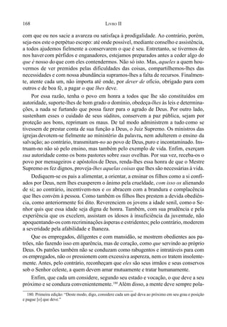 168 LIVRO II
com que ou nos sacie a avareza ou satisfaça à prodigalidade. Ao contrário, porém,
seja-nos este o perpétuo escopo: até onde possível, mediante conselho e assistência,
a todos ajudemos fielmente a conservarem o que é seu. Entretanto, se tivermos de
nos haver com pérfidos e enganadores, estejamos preparados antes a ceder algo do
que é nosso doque com eles contendermos. Não só isto. Mas, aqueles a quem hou-
vermos de ver premidos pelas dificuldades das coisas, compartilhemos-lhes das
necessidades e com nossa abundância supramos-lhes a falta de recursos. Finalmen-
te, atente cada um, não importa até onde, por dever de ofício, obrigado para com
outros e de boa fé, a pagar o que lhes deve.
Por essa razão, tenha o povo em honra a todos que lhe são constituídos em
autoridade, suporte-lhes de bom grado o domínio, obedeça-lhes às leis e determina-
ções, a nada se furtando que possa fazer para o agrado de Deus. Por outro lado,
sustenham esses o cuidado de seus súditos, conservem a paz pública, sejam por
proteção aos bons, reprimam os maus. De tal modo administrem a tudo como se
tivessem de prestar conta de sua função a Deus, o Juiz Supremo. Os ministros das
igrejas devotem-se fielmente ao ministério da palavra, nem adulterem o ensino da
salvação; ao contrário, transmitam-no ao povo de Deus,puro e incontaminado. Ins-
truam-no não só pelo ensino, mas também pelo exemplo de vida. Enfim, exerçam
sua autoridade como os bons pastores sobre suas ovelhas. Por sua vez, receba-os o
povo por mensageiros e apóstolos de Deus, renda-lhes essa honra de que o Mestre
Supremo os fez dignos, proveja-lhes aquelas coisas que lhes são necessárias à vida.
Dediquem-se os pais a alimentar, a orientar, a ensinar os filhos como a si confi-
ados por Deus, nem lhes exasperem o ânimo pela crueldade, com isso os alienando
de si; ao contrário, incentivem-nos e os abracem com a brandura e complacência
que lhes convém à pessoa. Como também os filhos lhes prestem a devida obediên-
cia, como anteriormente foi dito. Reverenciem os jovens a idade senil, como o Se-
nhor quis que essa idade seja digna de honra. Também, com sua prudência e pela
experiência que os excelem, assistam os idosos à insuficiência da juventude, não
apoquentando-os com recriminações ásperas e estridentes; pelo contrário, moderem
a severidade pela afabilidade e lhaneza.
Que os empregados, diligentes e com mansidão, se mostrem obedientes aos pa-
trões, não fazendo isso em aparência, mas de coração, como que servindo ao próprio
Deus. Os patrões também não se conduzam como rabugentos e intratáveis para com
os empregados, não os pressionem com excessiva aspereza, nem os tratem insolente-
mente. Antes, pelo contrário, reconheçam que eles são seus irmãos e seus conservos
sob o Senhor celeste, a quem devem amar mutuamente e tratar humanamente.
Enfim, que cada um considere, segundo seu estado e vocação, o que deve a seu
próximo e se conduza convenientemente.180
Além disso, a mente deve sempre pola-
180. Primeira edição: “Deste modo, digo, considere cada um quê deva ao próximo em seu grau e posição
e pague [o] que deve.”
 
