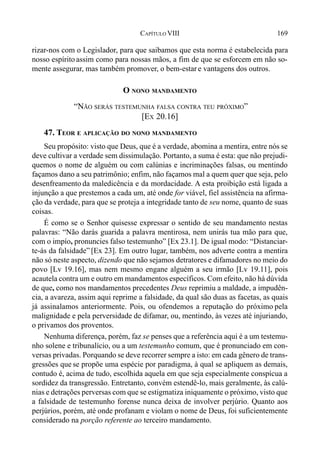 169CAPÍTULO VIII
rizar-nos com o Legislador, para que saibamos que esta norma é estabelecida para
nosso espírito assim como para nossas mãos, a fim de que se esforcem em não so-
mente assegurar, mas também promover, o bem-estar e vantagens dos outros.
O NONO MANDAMENTO
“NÃO SERÁS TESTEMUNHA FALSA CONTRA TEU PRÓXIMO”
[EX 20.16]
47. TEOR E APLICAÇÃO DO NONO MANDAMENTO
Seu propósito: visto que Deus, que é a verdade, abomina a mentira, entre nós se
deve cultivar a verdade sem dissimulação. Portanto, a suma é esta: que não prejudi-
quemos o nome de alguém ou com calúnias e incriminações falsas, ou mentindo
façamos dano a seu patrimônio; enfim, não façamos mal a quem quer que seja, pelo
desenfreamento da maledicência e da mordacidade. A esta proibição está ligada a
injunção a que prestemos a cada um, até onde for viável, fiel assistência na afirma-
ção da verdade, para que se proteja a integridade tanto de seu nome, quanto de suas
coisas.
É como se o Senhor quisesse expressar o sentido de seu mandamento nestas
palavras: “Não darás guarida a palavra mentirosa, nem unirás tua mão para que,
com o impío, pronuncies falso testemunho” [Ex 23.1]. De igual modo: “Distanciar-
te-ás da falsidade” [Ex 23]. Em outro lugar, também, nos adverte contra a mentira
não só neste aspecto, dizendo que não sejamos detratores e difamadores no meio do
povo [Lv 19.16], mas nem mesmo engane alguém a seu irmão [Lv 19.11], pois
acautela contra um e outro em mandamentos específicos. Com efeito, não há dúvida
de que, como nos mandamentos precedentes Deus reprimiu a maldade, a impudên-
cia, a avareza, assim aqui reprime a falsidade, da qual são duas as facetas, as quais
já assinalamos anteriormente. Pois, ou ofendemos a reputação do próximo pela
malignidade e pela perversidade de difamar, ou, mentindo, às vezes até injuriando,
o privamos dos proventos.
Nenhuma diferença, porém, faz se penses que a referência aqui é a um testemu-
nho solene e tribunalício, ou a um testemunho comum, que é pronunciado em con-
versas privadas. Porquando se deve recorrer sempre a isto: em cada gênero de trans-
gressões que se propõe uma espécie por paradigma, à qual se apliquem as demais,
contudo é, acima de tudo, escolhida aquela em que seja especialmente conspícua a
sordidez da transgressão. Entretanto, convém estendê-lo, mais geralmente, às calú-
nias e detrações perversas com que se estigmatiza iniquamente o próximo, visto que
a falsidade de testemunho forense nunca deixa de involver perjúrio. Quanto aos
perjúrios, porém, até onde profanam e violam o nome de Deus, foi suficientemente
considerado na porção referente ao terceiro mandamento.
 