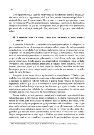 170 LIVRO II
Conseqüentemente, a legítima observância do mandamento consiste em que, ao
declarar a verdade, a língua serve, ou à boa fama, ou aos interesses do próximo. A
eqüidade lhe é mais do que evidente. Ora, se mais precioso do que quaisquer tesou-
ros é o bom nome [Pv 22.1], com detrimento nada menor é um homem despojado da
integridade do nome do que de suas riquezas. Mas, ao pilhar-se-lhe o patrimônio,
por vezes não se alcança menos pelo falso testemunho do que pela rapacidade das
mãos.
48. A MALEDICÊNCIA E A MORDACIDADE SÃO VIOLAÇÕES DO NONO MANDA-
MENTO
E, contudo, é de admirar com quão indolente despreocupação, a cada passo, se
peca nesta matéria, de tal sorte que raríssimosse acham os que não padeçam notori-
amente desta enfermidade. A tal ponto nos deleitamos, por um como que envenena-
do prazer, seja em procurar descobrir, seja em divulgar as faltasalheias! Nem pense-
mos ser uma desculpa procedente, se muitas vezes não estamos a mentir. Ora, Aque-
le que proíbe que seja deturpado pela mentira o nome de um irmão, quer também
que se conserve ele ilibado, quanto seja exeqüível em consonância com a verdade.
Porquanto, se de alguma maneira precavenha ele apenas contra a mentira, com isso
mesmo, entretanto, acena que ele lhe é objeto de atenção. Com efeito, isto deve nos
bastar para que se preserve íntegra ao próximo a reputação: que merece ela conside-
ração da parte de Deus.
Isso posto, sem a menor dúvida aqui se condena a maledicência.181
Todavia, por
maledicência entendemos não a censura que se faz no empenho de punir faltas; não
a acusação ou denúncia judicial, mediante a qual se busca remédio ao mal; não a
repreensão pública, que visa a incutir terror a outros pecadores; não a informação
em relação àqueles de cuja segurança é de interesse que sejam avisados, para que
não incorram em perigo pela falta de conhecimento; ao contrário, é a odiosa incri-
minação que nasce da maldade e da incontinência de difamar.
Porque também até este ponto se estende este mandamento: que não afetemos
falsa urbanidade e embebida de amargos sarcasmos, mediante os quais, sob a apa-
rência do chiste, com mordacidade se trazem à baila os defeitos dos outros, como
costumam fazer alguns que procuram granjear o louvor de seus chistes com a vergo-
nha, e até mesmo o prantode outros, quando, por vezes, não levemente, infamam os
irmãos através de petulância dessa espécie. Ora, se volvermos os olhos para o Le-
gislador, que não tem menos domínio sobre os ouvidos e o coração do que sobre a
língua, compreenderemos, sem lugar a dúvidas, que neste mandamento se proíbe
não menos ouvir e crer com chistes e acusações, do que proferi-las e ser seus auto-
181. Primeira edição: “Isto posto, longe de duvidosamente de todo se condena a maledicência.”
 