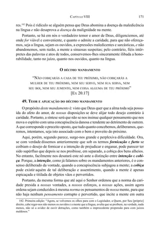 171CAPÍTULO VIII
res.182
Pois é ridículo se alguém pensa que Deus abomina a doença da maledicência
na língua e não desaprova a doença da malignidade na mente.
Portanto, se há em nós o verdadeiro temor e amor de Deus, diligenciemos, até
onde for viável e conveniente, e quanto o admite a caridade, para que não ofereça-
mos, seja a língua, sejam os ouvidos, a expressões maledicentes e sarcásticas, e não
abandonemos, sem razão, a mente a sinuosas suspeitas; pelo contrário, fiéis intér-
pretes das palavras e atos de todos, conservemos-lhes sinceramente ilibada a hono-
rabilidade, tanto no juízo, quanto nos ouvidos, quanto na língua.
O DÉCIMO MANDAMENTO
“NÃO COBIÇARÁS A CASA DE TEU PRÓXIMO, NÃO COBIÇARÁS A
MULHER DE TEU PRÓXIMO, NEM SEU SERVO, NEM SUA SERVA, NEM
SEU BOI, NEM SEU JUMENTO, NEM COISA ALGUMA DE TEU PRÓXIMO”
[EX 20.17]
49. TEOR E APLICAÇÃO DO DÉCIMO MANDAMENTO
O propósito deste mandamento é: visto que Deus quer que a alma toda seja possu-
ída do afeto do amor, de nossas disposições se deve alijar todo desejo contrário à
caridade. Portanto, a síntese será que não se nos insinue qualquer pensamento que nos
mova o espírito com uma concupiscência danosa e tendente ao detrimento de outrem.
A que corresponde o preceito oposto, que tudo quanto concebemos, deliberamos, que-
remos, intentamos, seja isto associado com o bem e proveito do próximo.
Aqui, porém, segundo parece, surge-nos grande e perplexiva dificuldade. Ora,
se com verdade dissemos anteriormente que sob os termos fornicação e furto se
coibiam o desejo de fornicar e a intenção de prejudicar e enganar, pode parecer ter
sido supérfluo que depois se nos proibisse, em separado, a cobiça dos bens alheios.
No entanto, facilmente nos desatará este nó ante a distinção entre intenção e cobi-
ça. Porque, a intenção, como já falamos sobre os mandamentos anteriores, é o con-
senso deliberado da vontade, quando a concupiscência subjugou a mente; a cobiça
pode existir aquém de tal deliberação e assentimento, quando a mente é apenas
espicaçada e titilada de objetos vãos e pervertidos.
Portanto, da mesma forma que até aqui o Senhor ordenou que a norma da cari-
dade presida a nossas vontades, a nossos esforços, a nossas ações, assim agora
ordena sejam conduzidos à mesma norma os pensamentos de nossa mente, para que
não haja nenhum pensamento corrupto e pervertido, que incite a mente em outra
182. Primeira edição: “Agora, se volvemos os olhos para com o Legislador, a Quem, por Seu [próprio]
direito, cabe reger-nos não menos os ouvidos e a mente que a língua, avulta que se proíbem, na verdade, nada
menos, não só a avidez de ouvir detrações, como também a improcedente propensão para com juízos
maldosos.”
 