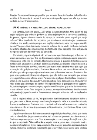 172 LIVRO II
direção. Da mesma forma que proibiu que a mente fosse inclinada e induzida à ira,
ao ódio, à fornicação, à rapina, à mentira, assim proíbe agora que ela seja sequer
incitada a essas transgressões.
50. O ESPÍRITO E A RELEVÂNCIA DO DÉCIMO MANDAMENTO
Na verdade, não sem causa, Deus exige tão grande retidão. Ora, quem há que
negue ser justo que todos os poderes da alma sejam postos a serviço da caridade?
Se, porém, alguma alma se desvia do escopo da caridade, quem negará que esteja
enferma? Ora, donde de fato acontece que te subam à mente desejos danosos em
relação a teu irmão, senão porque, em negligenciando-o, só te preocupas contido
mesmo?Se, pois, toda tua mente estivesse imbuída da caridade, nenhuma partícula
lhe estaria aberta a tais imaginações. Portanto, até onde agasalha ela a cobiça, até
esse ponto ela tem de estar vazia de caridade.
Entretanto, alguém objetará não ser coerente que fantasias que voluteiam ao
acaso na mente, e que por fim se desvanecem, sejam condenadas como concupis-
cências cuja sede está no coração. Respondo que aqui é questão de fantasias dessa
espécie que, enquanto se exibem diante das mentes, ao mesmo tempo mordem e
ferem o coraçãocom a cobiça, uma vez que nunca vem à mente optar por algo, que
o coração não palpite excitado. Portanto, Deus ordena um maravilhoso ardor de
afeição, que não quer que seja obstruído sequer pelo menor assomo de cobiça. Re-
quer um espírito mirificamente disposto, que não tolera ser estugado por sequer
leves aguilhões contra a lei do amor. Para que não a julgues destituídade ponderável
apoio, a esta maneira de entender Agostinho abriu-me o caminho pela primeira vez.
Mas, ainda que a intenção do Senhor fosse proibir todo e qualquer desejo deprava-
do, contudo propôs, como exemplo, aquelas manifestaçõesque mais freqüentemen-
te nos cativam com a falsa imagem do prazer, para que não deixasse absolutamente
nadaao desejo, quandoo retrai dessas coisas nas quais acima de tudo se desborda e
esbalda.
Eis a segunda tábua da lei, na qual somos suficientemente advertidos sobre o
que, por amor a Deus, de cuja consideração depende toda a norma da caridade,
devemos aos homens. Portanto, terás em vão inculcado todos os deveres ensinados
nesta tábua, a não ser que teu ensino se apóie no temor e reverência de Deus, como
seu fundamento.
Aqueles que buscam dois mandamentos na proibição da cobiça, ainda que eu me
cale, o sábio leitor julgará estarem eles, em virtude de perverso seccionamento, a
fracionar o que era apenas um. Nem se contrapõe a esta concepção unificada o fato
de que a expressão Não cobiçarás se repete uma segunda vez, porquanto onde o
mandamento referiu o termo casa, enumera-lhe a seguir as partes, começando pela
esposa. Donde se evidencia claramente que se deve ler o todo como uma unidade
 