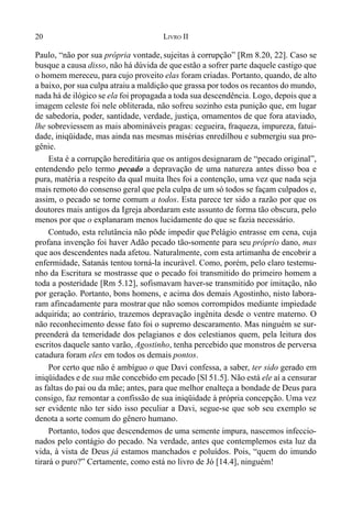 20 LIVRO II
Paulo, “não por sua própria vontade, sujeitas à corrupção” [Rm 8.20, 22]. Caso se
busque a causa disso, não há dúvida de queestão a sofrer parte daquele castigo que
o homem mereceu, para cujo proveito elas foram criadas. Portanto, quando, de alto
a baixo, por sua culpa atraiu a maldição que grassa por todos os recantos do mundo,
nada há de ilógico se ela foi propagada a toda sua descendência. Logo, depois que a
imagem celeste foi nele obliterada, não sofreu sozinho esta punição que, em lugar
de sabedoria, poder, santidade, verdade, justiça, ornamentos de que fora ataviado,
lhe sobreviessem as mais abomináveis pragas: cegueira, fraqueza, impureza, fatui-
dade, iniqüidade, mas ainda nas mesmas misérias enredilhou e submergiu sua pro-
gênie.
Esta é a corrupção hereditária que os antigos designaram de “pecado original”,
entendendo pelo termo pecado a depravação de uma natureza antes disso boa e
pura, matéria a respeito da qual muita lhes foi a contenção, uma vez que nada seja
mais remoto do consenso geral que pela culpa de um só todos se façam culpados e,
assim, o pecado se torne comum a todos. Esta parece ter sido a razão por que os
doutores mais antigos da Igreja abordaram este assunto de forma tão obscura, pelo
menos por que o explanaram menos lucidamente do que se fazia necessário.
Contudo, esta relutância não pôde impedir que Pelágio entrasse em cena, cuja
profana invenção foi haver Adão pecado tão-somente para seu próprio dano, mas
que aos descendentes nada afetou. Naturalmente, com esta artimanha de encobrir a
enfermidade, Satanás tentou torná-la incurável. Como, porém, pelo claro testemu-
nho da Escritura se mostrasse que o pecado foi transmitido do primeiro homem a
toda a posteridade [Rm 5.12], sofismavam haver-se transmitido por imitação, não
por geração. Portanto, bons homens, e acima dos demais Agostinho, nisto labora-
ram afincadamente para mostrar que não somos corrompidos mediante impiedade
adquirida; ao contrário, trazemos depravação ingênita desde o ventre materno. O
não reconhecimento desse fato foi o supremo descaramento. Mas ninguém se sur-
preenderá da temeridade dos pelagianos e dos celestianos quem, pela leitura dos
escritos daquele santo varão, Agostinho, tenha percebido que monstros de perversa
catadura foram eles em todos os demais pontos.
Por certo que não é ambíguo o que Davi confessa, a saber, ter sido gerado em
iniqüidades e de sua mãe concebido em pecado [Sl 51.5]. Não está ele aí a censurar
as faltas do pai ou da mãe; antes, para que melhor enalteça a bondade de Deus para
consigo, faz remontar a confissão de sua iniqüidade à própria concepção. Uma vez
ser evidente não ter sido isso peculiar a Davi, segue-se que sob seu exemplo se
denota a sorte comum do gênero humano.
Portanto, todos que descendemos de uma semente impura, nascemos infeccio-
nados pelo contágio do pecado. Na verdade, antes que contemplemos esta luz da
vida, à vista de Deus já estamos manchados e poluídos. Pois, “quem do imundo
tirará o puro?” Certamente, como está no livro de Jó [14.4], ninguém!
 