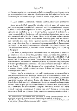 173CAPÍTULO VIII
entrelaçada, o que fazem, corretamente, os hebreus, e que Deus preceitua, em suma,
que permaneça incólume e intocado, não só de dano ou do desejo de defraudar, mas
ainda de sequer a mínima cobiça que solicite os ânimos, o que possui cada um.
51.ALEI ESPELHA A VERDADEIRA PIEDADE, NÃO MERAMENTE SEUS RUDIMENTOS
Agora não será difícil ver qual é a intenção e o fim de toda a lei; a saber, uma
justiça perfeita, para que a vida do homem esteja inteiramente conformada à nature-
za divina.183
Pois aqui Deus pintou de tal forma sua própria naturezaque, se alguém
representa em atos tudo o que aí se prescreve, há de expressar, de certo modo, na
vida a imagem de Deus. Razão pela qual, como aos israelitas quisesse trazer à lem-
brança a essência, dizia Moisés: “E agora, ó Israel, o que o Senhor teu Deus pede de
ti, senão que temas ao Senhor e andes em seus caminhos; que o ames e o sirvas de
todo o coração, e de toda a alma, e guardes seus mandamentos?” [Dt 10.12, 13].
Nem cessava de reiterar-lhes as mesmas coisas sempre que tinha de lhes apontar o
escopo da lei.A isto, portanto, contempla o ensino da lei: que o homem se una a seu
Deus pela santidade de vida, e, como fala Moisés, em outro lugar [Dt 11.22; 30.20],
se lhe apegue.
Com efeito, a perfeição desta santidade situa-se nos dois pontos já referidos:
que amemos ao Senhor, nosso Deus, de todo o coração, de toda a alma, de todas as
forças, e ao próximo como a nós mesmos [Lv 19.18; Dt 6.5; 11.13; Mt 22.37-39]. E
o primeiro é, de fato, que o amor de Deus nos encha toda a alma. Além do mais,
deste amor fluirá, naturalmente, o amor do próximo, o que mostra o Apóstolo quan-
do escreve que o fim do mandamento é a caridade de uma consciência pura e de uma
fé não fingida [1Tm 1.5]. Não vês como a boa consciência e a fé, que em outros
termos quer dizer a verdadeira piedade e o temor de Deus, são postas na cabeça, e
então segue a caridade?184
Portanto, alguém se engana se crê que na lei se ensinam apenas certos rudimen-
tos e princípios elementares da justiça, com os quais os homens são iniciados à sua
aprendizagem, todavia não são conduzidos ao reto alvo das boas obras, quando para
a perfeição suprema nada possas desejar além daquela formulação de Moisés e
desta de Paulo. Pois, pergunto, até onde quererá avançar quem não quiser contentar
com esta instrução, pela qual se adestra o homem ao temor de Deus, ao culto espiri-
tual, à obediência dos mandamentos, a seguir a retitude do caminho do Senhor,
enfim, à pureza de consciência, à fé sincera e ao amor? Donde se confirma essa
interpretação da lei, que em seus próprios preceitos procura e acha todos os deveres
183. Primeira edição: “Não será agora difícil juízo o a que, na verdade, contemple toda a Lei, isto é, ao
cumprimento da justiça, de forma que afeiçoe a vida do homem ao estalão da pureza divina.”
184. Primeira edição: “Vês que, como que na cabeça, se colocam a consciência e a fé não fingida, isto é,
em uma palavra, a piedade verdadeira, de onde se deriva a caridade.”
 