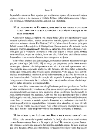 174 LIVRO II
da piedade e do amor. Pois aqueles que se aferram a apenas elementos mirrados e
jejunos, como se a lei ensinasse a vontade de Deus pela metade, conforme o Após-
tolo testifica,de maneira nenhuma alcançam sua finalidade.
52. A LEI REFERIDA NA ESCRITURA, MAIS AMIÚDE EM TERMOS DA SEGUNDA
TÁBUA, EXPRESSA MAIS EXPLICITAMENTE A RETIDÃO DE VIDA QUE SE RE-
QUER DO HOMEM
Com efeito, porque, ao referir-se à síntese da lei, Cristo e os apóstolos por vezes
omitem a primeira tábua, muitos erram nesta matéria, quando querem aplicar as
palavras a ambas as tábuas. Em Mateus [23.23], Cristo chama de coisas principais
da lei à misericórdia, ao juízo e à fidedignidade. Quanto a mim, não nutro dúvida de
que, com o termo fidedignidade, designa ele a lisurano trato com os homens. Con-
tudo, para que a referência se estenda a toda a lei, alguns o tomam como piedade
para com Deus, o que na verdade fazem em vão. Pois Cristo está falando acerca
dessas obras com as quais o homem deve comprovar ser justo.
Se tivermos em mira esta consideração, deixaremos também de admirar-nos por
que, em outro lugar [Mt 19.18, 19], ao moço que perguntava quais são os manda-
mentos por cuja observância ingressamos na vida, ele responde apenas com estes:
Não matarás, não cometerás adultério, não furtarás, não dirás falso testemunho,
honra a pai e mãe, ama a teu próximo como a ti mesmo. Visto que, de fato, a obedi-
ência da primeira tábua se situava, dir-se-ia inteiramente, ou no afeto do coração, ou
nos ritos cerimoniais. O afeto do coração não se punha à mostra; os hipócritas se
entregavam assiduamente às cerimônias. Mas, as obras da caridade são tais que,
através delas, atestamos a genuína retidão.
Isto, com efeito, ocorre com tanta freqüêncianos profetas, que deve ser familiar
ao leitor medianamente versado neles. Ora, quase sempre que os profetas exortam
ao arrependimento, deixada de partea primeira tábua, insistem na fidedignidade, no
juízo, na misericórdia e na eqüidade. Com isso não estão passando por alto o temor
de Deus; pelo contrário, lhe requerem séria comprovação através de evidênciascomo
essas. Isto, certamente, é notório: quando discorrem acerca da observância da lei,
insistem geralmente na segunda tábua, porquanto aí se visualiza, no mais elevado
grau, o zelo da retidão e da integridade. Nem se faz necessário enumerar passagens,
pois, de si mesmo, cada um pode verificar facilmente o que estou afirmando.
53. A ESSÊNCIA DA LEI É FÉ PARA COM DEUS E AMOR PARA COM O PRÓXIMO
Dirás, pois, que mais importa à essência da justiça viver irrepreensivelmente
com os homens do que honrar a Deus pela piedade? De maneira alguma. Porque,
não obstante, alguém não conserva facilmente a caridade através de tudo, a não ser
que tema deveras a Deus, disto também se lhe reconhece comprovação da piedade.
 