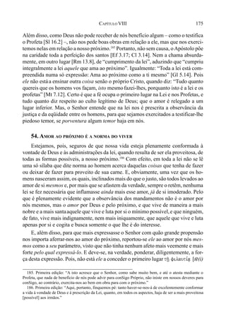 175CAPÍTULO VIII
Além disso, como Deus não pode receber de nós benefício algum – como o testifica
o Profeta [Sl 16.2] –, não nos pede boas obras em relação a ele, mas que nos exerci-
temos nelas em relação a nosso próximo.185
Portanto, não sem causa, oApóstolo põe
na caridade toda a perfeição dos santos [Ef 3.17; Cl 3.14]. Nem a chama absurda-
mente, em outro lugar [Rm 13.8], de “cumprimento da lei”, aduzindo que “cumpriu
integralmente a lei aquele que ama ao próximo”. Igualmente: “Toda a lei está com-
preendida numa só expressão: Ama ao próximo como a ti mesmo” [Gl 5.14]. Pois
ele não estáa ensinar outra coisa senão o próprio Cristo, quando diz: “Tudo quanto
quereis que os homens vos façam, isto mesmofazei-lhes, porquanto isto é a lei e os
profetas” [Mt 7.12]. Certo é que a fé ocupa o primeiro lugar na Lei e nos Profetas, e
tudo quanto diz respeito ao culto legítimo de Deus; que o amor é relegado a um
lugar inferior. Mas, o Senhor entende que na lei nos é prescrita a observância da
justiça e da eqüidade entre os homens, para que sejamos exercitados a testificar-lhe
piedoso temor, se porventura algum temor haja em nós.
54. AMOR AO PRÓXIMO É A NORMA DO VIVER
Estejamos, pois, seguros de que nossa vida esteja plenamente conformada à
vontade de Deus e às administrações da lei, quando resulta de ser ela proveitosa, de
todas as formas possíveis, a nosso próximo.186
Com efeito, em toda a lei não se lê
uma só sílaba que dite norma ao homem acerca daquelas coisas que tenha de fazer
ou deixar de fazer para proveito de sua carne. E, obviamente, uma vez que os ho-
mens nasceram assim, os quais, inclinados mais do que o justo, são todos levados ao
amor de si mesmos e, por mais que se afastem da verdade, sempre o retêm, nenhuma
lei se fez necessária que inflamasse ainda mais esse amor, já de si imoderado. Pelo
que é plenamente evidente que a observância dos mandamentos não é o amor por
nós mesmos, mas o amor por Deus e pelo próximo, e que vive de maneira a mais
nobre e a mais santaaquele que vive e luta por si o mínimo possível,e que ninguém,
de fato, vive mais indignamente, nem mais iniquamente, que aquele que vive e luta
apenas por si e cogita e busca somente o que lhe é do interesse.
E, além disso, para que mais expressasse o Senhor com quão grande propensão
nos importa aferrar-nos ao amor do próximo, reportou-se ele ao amor por nós mes-
mos como a seu parâmetro, visto que não tinha nenhum afeto mais veemente e mais
forte pelo qual expressá-lo. E deve-se, na verdade, ponderar, diligentemente, a for-
ça desta expressão. Pois, não está ele a conceder o primeiro lugar th/| filauti,a| [t@(i)
185. Primeira edição: “A isto acresce que o Senhor, como sabe muito bem, e até o atesta mediante o
Profeta, que nada de benefício de nós pode advir para conSigo Próprio, não iniste em nossos deveres para
conSigo, ao contrário, exercita-nos ao bem em obra para com o próximo.”
186. Primeira edição: “Aqui, portanto, finquemos pé: tanto haver-se-nos-á de excelentemente conformar
a vida à vondade de Deus e à prescrição da Lei, quanto, em todos os aspectos, haja de ser a mais proveitosa
[possível] aos irmãos.”
 