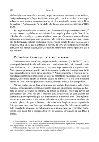 176 LIVRO II
philautía(i) – ao amor de si mesmo], o que parvamente sonharam certos sofistas,
designando o segundo lugar à caridade; antes, pelo contrário, o afeto do amor que
volvemos naturalmente para nós mesmos está ele a transferi-lo para os outros. Don-
de declara o Apóstolo que “a caridade não busca seus próprios interesses” [1Co
13.5].
Seu argumento deve ser estimado como de menor valor que um fio de cabelo,187
ou, seja: Acoisa regulada é sempre inferior à norma pela qual se regula. Com efeito,
o Senhor não promulgou regra em relação ao amor por nós mesmos a que se devesse
subordinar a caridade para com os outros. Pelo contrário, mostra que onde, em ra-
zão da depravação natural, costumava em nós residir o afeto do amor para conosco
próprios, deve-se ele agora estender a outrem, de sorte que estejamos preparados
para, com não menor alegria, ardor, solicitude, fazer o bem antes ao próximo que a
nós mesmos.
55. O PRÓXIMO É TODA E QUALQUER CRIATURA HUMANA
Já demonstramos que Cristo, na parábola do samaritano [Lc 10.29-37], sob o
termo próximo inclui cada indivíduo, até o mais distanciado, não havendo razão
para limitarmos o preceito do amor ao próximo às pessoas mais achegadas a nós.
Não estou negando que quanto mais intimamente ligada nos é uma pessoa, tanto
mais especialmente é nosso dever assisti-la.188
Pois assim impõe o princípio de hu-
manidade: quanto mais íntimos são os laços de parentesco ou amizade que ligam as
pessoas, tanto mais devem os homens ajudar-se entre si.189
E isto com nenhuma
ofensa de Deus, por cuja providência somos, de certo modo, a isto compelidos.
Afirmo, porém, que se deve abraçar com um só afeto de caridade a todo gênero
humano, sem qualquer exceção, porquanto aqui não há nenhuma distinção de bár-
baro ou grego, de digno ou indigno, de amigo ou inimigo, visto que devem ser
considerados em Deus, não em si mesmos, consideração esta da qual, quando nos
desviamos, não surpreende que nos emaranhemos em muitos erros. Conseqüente-
mente, se apraz manter a verdadeira linha do amar, devem-se voltar os olhos, em
primeiro plano, não para o homem, cuja visão mais freqüentemente engendraria
ódio que amor, mas para Deus, que manda que o amor que lhe deferimos seja difun-
dido em relação a todos os seres humanos, de sorte que seja este o perpétuo funda-
mento: seja quem for o homem, deve ele, no entanto, ser amado, já que Deus é
amado.
187. Primeira edição: “Nem de um fio de cabelo se lhes deve estimar de valia o preceito.”
188. Primeira edição: “Não estou a negar que quanto mais intimamente ligada nos é uma pessoa, tanto
mais especialmente nos deva ser assistida de deveres.”
189. Primeira edição: “que tanto mais deveres assumam os homens entre si, quanto são entre si ligados de
mais estreitos laços ou de parentesco, ou de amizade, ou de vizinhança.”
 