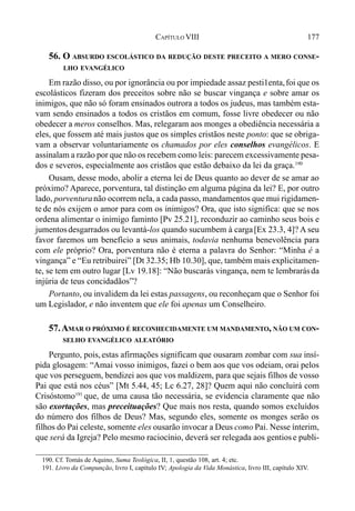 177CAPÍTULO VIII
56. O ABSURDO ESCOLÁSTICO DA REDUÇÃO DESTE PRECEITO A MERO CONSE-
LHO EVANGÉLICO
Em razão disso, ou por ignorância ou por impiedade assaz pesti1enta,foi que os
escolásticos fizeram dos preceitos sobre não se buscar vingança e sobre amar os
inimigos, que não só foram ensinados outrora a todos os judeus, mas também esta-
vam sendo ensinados a todos os cristãos em comum, fosse livre obedecer ou não
obedecer a meros conselhos. Mas, relegaram aos monges a obediência necessária a
eles, que fossem até mais justos que os simples cristãos neste ponto: que se obriga-
vam a observar voluntariamente os chamados por eles conselhos evangélicos. E
assinalam a razão por que não os recebem como leis: parecem excessivamente pesa-
dos e severos, especialmente aos cristãos que estão debaixo da lei da graça.190
Ousam, desse modo, abolir a eterna lei de Deus quanto ao dever de se amar ao
próximo? Aparece, porventura, tal distinção em alguma página da lei? E, por outro
lado, porventuranão ocorrem nela, a cada passo, mandamentos que mui rigidamen-
te de nós exijem o amor para com os inimigos? Ora, que isto significa: que se nos
ordena alimentar o inimigo faminto [Pv 25.21], reconduzir ao caminho seus bois e
jumentosdesgarrados ou levantá-los quando sucumbem à carga[Ex 23.3, 4]? A seu
favor faremos um benefício a seus animais, todavia nenhuma benevolência para
com ele próprio? Ora, porventura não é eterna a palavra do Senhor: “Minha é a
vingança” e “Eu retribuirei” [Dt 32.35; Hb 10.30], que, também mais explicitamen-
te, se tem em outro lugar [Lv 19.18]: “Não buscarás vingança, nem te lembrarásda
injúria de teus concidadãos”?
Portanto, ou invalidem da lei estas passagens, ou reconheçam que o Senhor foi
um Legislador, e não inventem que ele foi apenas um Conselheiro.
57.AMAR O PRÓXIMO É RECONHECIDAMENTE UM MANDAMENTO, NÃO UM CON-
SELHO EVANGÉLICO ALEATÓRIO
Pergunto, pois,estas afirmações significam que ousaram zombar com sua insí-
pida glosagem: “Amai vosso inimigos, fazei o bem aos que vos odeiam, orai pelos
que vos perseguem, bendizei aos que vos maldizem, para que sejais filhos de vosso
Pai que está nos céus” [Mt 5.44, 45; Lc 6.27, 28]? Quem aqui não concluirá com
Crisóstomo191
que, de uma causa tão necessária, se evidencia claramente que não
são exortações, mas preceituações? Que mais nos resta, quando somos excluídos
do número dos filhos de Deus? Mas, segundo eles, somente os monges serão os
filhos do Pai celeste, somente eles ousarão invocar a Deus como Pai. Nesse ínterim,
que será da Igreja? Pelo mesmo raciocínio, deverá ser relegada aos gentiose publi-
190. Cf. Tomás de Aquino, Suma Teológica, II, 1, questão 108, art. 4; etc.
191. Livro da Compunção, livro I, capítulo IV; Apologia da Vida Monástica, livro III, capítulo XIV.
 