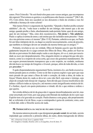 178 LIVRO II
canos. Pois Cristodiz: “Se sois benévolos para com vossos amigos, que recompensa
daí esperais? Porventura os gentios e os publicanos não fazem o mesmo?” [Mt 5.46,
47]. Com efeito, bem nos sucederá se nos deixarem o título de cristãos e nos for
subtraída a herança do reino celeste!
Não menos firme é o argumento deAgostinho: “Quando o Senhor proíbe cometer
adultério”, diz ele, “veda tocar a mulher de um inimigo, não menos que a de um
amigo; quando proíbe o furto, absolutamente nada permite furtar, quer de um amigo,
quer de um inimigo.” Mas, estes dois mandamentos, Não furtar e Não adulterar,
Paulo os aplica à norma do amor, e até ensina que são incluídos neste preceito: “Ama-
rás a teu próximo como a ti mesmo” [Rm 13.9]. Portanto, sobreleva-se que, ou Paulo
foi um falso intérprete da lei, ou daqui se conclui necessariamente, como de preceito,
que também os inimigos devem ser amados da mesma forma que os amigos.192
Portanto, revelam-se ser, na verdade, filhos de Satanás aqueles que tão desbra-
gadamente lançam de si o jugo comum dos filhos de Deus. Mas, podes até ficar na
dúvida se porventura foi dada ampla vazão a este dogma, dir-se-á, mais por nescie-
dade ou mais por despudoramento. Ora, ninguém dentre os antigoshá que não pro-
nuncie, como se a respeito de coisa certa, que esses são genuínos mandamentos. De
seu seguro pronunciamento transparece que a este respeito, na verdade, nenhuma
dúvida houve no tempo de Gregório o Grande, porque, além de toda dúvida, os tem
por preceitos.193
E quão disparatadamente argumentam!Seria, insistem eles, um fardo excessiva-
mente pesado para os cristãos. Como se de fato se possa cogitar o que quer que seja
mais pesado do que amar a Deus de todo o coração, de toda a alma, de todas as
forças! Diante desta lei, nada se deva ter como não fácil, seja amar o inimigo, seja
alijar do coração todo desejo de vingança. Sem dúvida que à nossa insuficiência são
árduas e difíceis todas as injunções, até mesmo a mais insignificante minúcia da lei.
É o Senhor, Aquele em quem praticamos a virtude: dê ele o que ordena e ordene o
que queira.
Ser cristão debaixo da lei da graça não é vaguear desenfreadamente sem lei, mas
estar enxertado em Cristo, por cuja graça está liberado da maldição da lei e por cujo
Espírito tem a lei gravada no coração. Paulochamou a esta graça, não propriamente
lei, se referindo à lei de Deus, a que a contrapunha à guisa de contraste; estes, com
o título lei, estão a filosofar acerca de nada.
58. IMPROCEDÊNCIA DA NOÇÃO DE PECADOS VENIAIS
Da mesma natureza procede o que designaram pecado venial, de um lado, secreta
impiedade que contravém a primeira tábua; do outro, direta transgressão do último
192. A Doutrina Cristã, livro I, capítulo XXX.
193. Gregório o Grande, Homília sobre os Evangelhos, livro II, hom. 27.
 