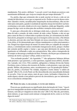 179CAPÍTULO VIII
mandamento. Pois assim o definem: “o pecado venial é um desejo pecaminoso sem
assentimento deliberado, que viceja no coração não por tempo demorado.”194
Eu, porém, digo que certamente não se pode suscitar tal desejo, a não ser em
virtude da falta dessas coisas que se requerem na lei. Proíbe-se-nos ter deuses estra-
nhos. Quando a mente, sacudida pelas maquinações da desconfiança, olha em der-
redor para outra parte, quando é assaltada de repentino desejo de transferir sua bem-
aventurança a um outro, donde provêm esses impulsos, ainda que lânguidos, senão
porque há algo vazio na alma para dar acolhida a tentações desta natureza?
E, para que a discussão não se delongue ainda mais, o preceito é sobre amar a
Deus de todo o coração, de toda a mente, de toda a alma. Portanto, a não ser que
para o amor de Deus se voltem todos os poderes da alma, já é alienamento da obedi-
ência da lei, porquanto os inimigos que aí se insurgem contra seu reino, e lhe obstam
os decretos, provam não estar bem firmado em nossa consciência o trono a Deus.
Com efeito, já foi demonstrado que o último mandamento se refere precisamente a
isto. Pungiu-nos algum desejo da mente?Já somos tidos por culpados de concupis-
cência, e correlatamente somos constituídos transgressores da lei, porque o Senhor
não somente proíbe cogitar e tramar o que seja para detrimento de outrem, mas
igualmente ser inflamado e arder em concupiscência. Mas, sobre a transgressão da
lei sempre se descarrega a maldição de Deus. Portanto, não há por que eximamos da
sentença de morte a qualquer cobiça, ainda as mais leves.
“Em avaliando pecados”, diz Agostinho,195
“não apliquemos balanças dolosas
onde pesemos o que queremos, e como queremos, segundo nosso arbítrio, dizendo:
isto é pesado, isto é leve. Pelo contrário, apliquemos a balança divina das Santas
Escrituras como a balança dos tesouros do Senhor, e nela pesemos o que seja mais
pesado. Melhor, não pesemos; antes, reconheçamos o que foi pesadopelo Senhor.”
Que diz, porém, a Escritura? Na verdade, enquanto à morte chama “o salário do
pecado” [Rm 6.23], revela Paulo ser-lhe desconhecida esta nauseabunda distinção
de pecados. Uma vez que somos, mais do que o justo, inclinados à hipocrisia, de
modo algum a alusão a este paliativo proveio de conveniência, que nos adormenta-
ria as consciências entorpecidas.
59. TODO PECADO, NA REALIDADE, É UM PECADO MORTAL
Prouvera que ponderassem na significação desta declaração de Cristo: “Aquele
que tiver transgredido um destes mínimos mandamentos, e tiver assim ensinado aos
homens, será tido por ninguém no reino dos céus” [Mt 5.19]. Não são, porventura,
deste número, os que ousam assim atenuar a transgressão da lei, como se ela fosse
digna de morte?
194. Tomás de Aquino, Suma Teológica, II, 1, art. 3.
195. Sobre o Batismo, Contra os Donatistas, livro II, capítulo VI.
 