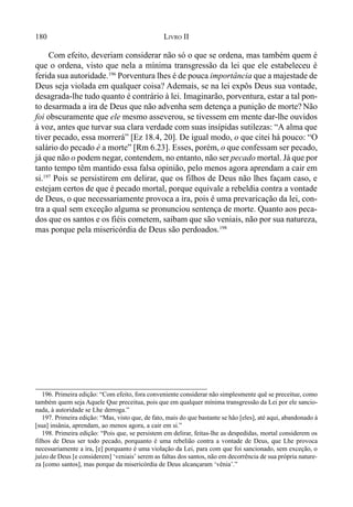 180 LIVRO II
Com efeito, deveriam considerar não só o que se ordena, mas também quem é
que o ordena, visto que nela a mínima transgressão da lei que ele estabeleceu é
ferida sua autoridade.196
Porventura lhes é de pouca importância que a majestade de
Deus seja violada em qualquer coisa? Ademais, se na lei expôs Deus sua vontade,
desagrada-lhe tudo quanto é contrário à lei. Imaginarão, porventura, estar a tal pon-
to desarmada a ira de Deus que não advenha sem detença a punição de morte? Não
foi obscuramente que ele mesmo asseverou, se tivessem em mente dar-lhe ouvidos
à voz, antes que turvar sua clara verdade com suas insípidas sutilezas: “A alma que
tiver pecado, essa morrerá” [Ez 18.4, 20]. De igual modo, o que citei há pouco: “O
salário do pecado é a morte” [Rm 6.23]. Esses, porém, o que confessam ser pecado,
já que não o podem negar, contendem, no entanto, não ser pecado mortal. Já que por
tanto tempo têm mantido essa falsa opinião, pelo menos agora aprendam a cair em
si.197
Pois se persistirem em delirar, que os filhos de Deus não lhes façam caso, e
estejam certos de que é pecado mortal, porque equivale a rebeldia contra a vontade
de Deus, o que necessariamente provoca a ira, pois é uma prevaricação da lei, con-
tra a qual sem exceção alguma se pronunciou sentença de morte. Quanto aos peca-
dos que os santos e os fiéis cometem, saibam que são veniais, não por sua natureza,
mas porque pela misericórdia de Deus são perdoados.198
196. Primeira edição: “Com efeito, fora conveniente considerar não simplesmente quê se preceitue, como
também quem seja Aquele Que preceitua, pois que em qualquer mínima transgressão da Lei por ele sancio-
nada, à autoridade se Lhe derroga.”
197. Primeira edição: “Mas, visto que, de fato, mais do que bastante se hão [eles], até aqui, abandonado à
[sua] insânia, aprendam, ao menos agora, a cair em si.”
198. Primeira edição: “Pois que, se persistem em delirar, feitas-lhe as despedidas, mortal considerem os
filhos de Deus ser todo pecado, porquanto é uma rebelião contra a vontade de Deus, que Lhe provoca
necessariamente a ira, [e] porquanto é uma violação da Lei, para com que foi sancionado, sem exceção, o
juízo de Deus [e considerem] ‘veniais’ serem as faltas dos santos, não em decorrência de sua própria nature-
za [como santos], mas porque da misericórdia de Deus alcançaram ‘vênia’.”
 