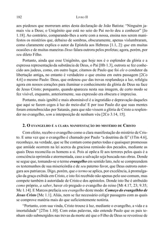 182 LIVRO II
aos piedosos que morreram antes desta declaração de João Batista: “Ninguém ja-
mais viu a Deus; o Unigênito que está no seio do Pai no-lo deu a conhecer” [Jo
1.18]. Ao contrário, comparando-lhes a sorte com a nossa, ensina nos serem mani-
festos os mistérios que, debaixo de sombras, obscuramente, apenas vislumbraram,
como claramente explica o autor da Epístola aos Hebreus [1.1, 2]: que em muitas
ocasiões e de muitas maneiras Deus falara outrora pelos profetas; agora, porém, por
seu dileto Filho.
Portanto, ainda que esse Unigênito, que hoje nos é o esplendor da glória e a
expressa representaçãoda substância de Deus, o Pai [Hb 1.3], outrora se fez conhe-
cido aos judeus, como, em outro lugar, citamos de Paulo que foi ele o condutor da
libertação antiga, no entanto é verdadeiro o que ensina em outra passagem [2Co
4.6] o mesmo Paulo: Deus, que ordenou que das trevas resplandeça a luz, refulgiu
agora em nossos corações para iluminar o conhecimento da glória de Deus na face
de Jesus Cristo; porquanto, quando apareceu nesta sua imagem, de certo modo se
fez visível, enquanto, anteriormente, sua expressão era obscura e imprecisa.
Portanto, mais ignóbil e mais abominável é a ingratidão e depravação daqueles
que aqui se fazem cegos à luz do meio-dia! E por isso Paulo diz que suas mentes
foram entenebrecidas por Satanás, para que não vissem a glória de Cristo a resplen-
der no evangelho, sem a interposição de nenhum véu [2Co 3.14, 15].
2. O EVANGELHO É A CLARA MANIFESTAÇÃO DO MISTÉRIO DE CRISTO
Com efeito, recebo o evangelho como a clara manifestação do mistério de Cris-
to. E uma vez que o evangelho é chamado por Paulo “a doutrina da fé” (1Tm 4.6],
reconheço, na verdade, que se lhe contam como partes todas e quaisquer promessas
que amíúde ocorrem na lei acerca da graciosa remissão dos pecados, mediante as
quais Deus reconcilia os homens a si. Pois aí opõe a fé aos terrores pelos quais é a
consciência oprimida e atormentada, caso a salvação seja buscada nas obras. Donde
se segue que, tomando-se o termo evangelho em sentido lato, nele se compreendem
os testemunhos de sua misericórdia e de seu paterno favor, que Deus outrora outor-
gara aos patriarcas. Digo, porém, que o termo se aplica, por excelência, à promulga-
ção da graça exibida em Cristo, e isto foi recebido não apenas pelo uso comum, mas
compete também à autoridade de Cristo e dos apóstolos. Donde isto lhe é atribuído
como próprio, a saber, haver ele pregado o evangelho do reino [Mt 4.17, 23; 9.35;
Mc 1.14]. E Marcos prefacia seu evangelho deste modo: Começo do evangelhho de
Jesus Cristo [Mc 1.1]. Aliás, nem se faz necessário coligir passagens com as quais
se comprove matéria mais do que suficientemente notória.
“Portanto, com sua vinda, Cristo trouxe à luz, mediante o evangelho, a vida e a
imortalidade” [2Tm 1.10]. Com estas palavras, não entende Paulo que os pais te-
nham sido submergidos nas trevas da morte até que o Filho de Deus se revestisse de
 
