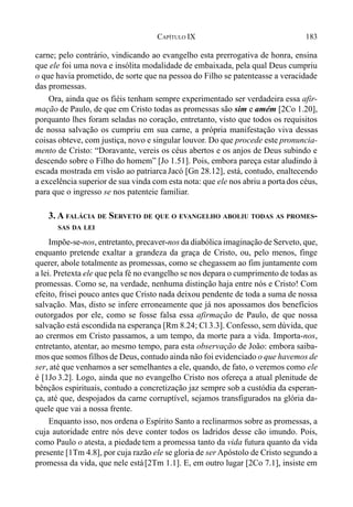 183CAPÍTULO IX
carne; pelo contrário, vindicando ao evangelho esta prerrogativa de honra, ensina
que ele foi uma nova e insólita modalidade de embaixada, pela qual Deus cumpriu
o que havia prometido, de sorte que na pessoa do Filho se patenteasse a veracidade
das promessas.
Ora, ainda que os fiéis tenham sempre experimentado ser verdadeira essa afir-
mação de Paulo, de que em Cristo todas as promessas são sim e amém [2Co 1.20],
porquanto lhes foram seladas no coração, entretanto, visto que todos os requisitos
de nossa salvação os cumpriu em sua carne, a própria manifestação viva dessas
coisas obteve, com justiça, novo e singular louvor. Do que procede este pronuncia-
mento de Cristo: “Doravante, vereis os céus abertos e os anjos de Deus subindo e
descendo sobre o Filho do homem” [Jo 1.51]. Pois, embora pareça estar aludindo à
escada mostrada em visão ao patriarca Jacó [Gn 28.12], está, contudo, enaltecendo
a excelência superior de sua vinda com esta nota: que ele nos abriu a portados céus,
para que o ingresso se nos patenteie familiar.
3. A FALÁCIA DE SERVETO DE QUE O EVANGELHO ABOLIU TODAS AS PROMES-
SAS DA LEI
Impõe-se-nos, entretanto, precaver-nos da diabólica imaginação de Serveto, que,
enquanto pretende exaltar a grandeza da graça de Cristo, ou, pelo menos, finge
querer, abole totalmente as promessas, como se chegassem ao fim juntamente com
a lei. Pretexta ele que pela fé no evangelho se nos depara o cumprimento de todas as
promessas. Como se, na verdade, nenhuma distinção haja entre nós e Cristo! Com
efeito, frisei pouco antes que Cristo nada deixou pendente de toda a suma de nossa
salvação. Mas, disto se infere erroneamente que já nos apossamos dos benefícios
outorgados por ele, como se fosse falsa essa afirmação de Paulo, de que nossa
salvação está escondida na esperança [Rm 8.24; Cl 3.3]. Confesso, sem dúvida, que
ao crermos em Cristo passamos, a um tempo, da morte para a vida. Importa-nos,
entretanto, atentar, ao mesmo tempo, para esta observação de João: embora saiba-
mos que somos filhos de Deus, contudo ainda não foi evidenciado o que havemos de
ser, até que venhamos a ser semelhantes a ele, quando, de fato, o veremos como ele
é [1Jo 3.2]. Logo, ainda que no evangelho Cristo nos ofereça a atual plenitude de
bênçãos espirituais, contudo a concretização jaz sempre sob a custódia da esperan-
ça, até que, despojados da carne corruptível, sejamos transfigurados na glória da-
quele que vai a nossa frente.
Enquanto isso, nos ordena o Espírito Santo a reclinarmos sobre as promessas, a
cuja autoridade entre nós deve conter todos os ladridos desse cão imundo. Pois,
como Paulo o atesta, a piedade tem a promessa tanto da vida futura quanto da vida
presente [1Tm 4.8], por cuja razão ele se gloria de ser Apóstolo de Cristo segundo a
promessa da vida, que nele está[2Tm 1.1]. E, em outro lugar [2Co 7.1], insiste em
 