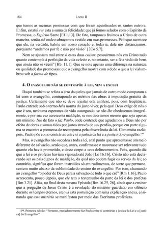 184 LIVRO II
199. Primeira edição: “Portanto, procedentemente faz Paulo entre si contrárias a justiça da Lei e a [justi-
ça] do Evangelho.”
que temos as mesmas promessas com que foram aquinhoados os santos outrora.
Enfim, estatui ser esta a suma da felicidade: que já fomos selados com o Espírito da
Promessa, o Espírito Santo [Ef 1.13]. De fato, tampouco fruímos a Cristo de outra
maneira, senão até onde o abraçamos vestido em suas promessas. Pelo que acontece
que ele, na verdade, habite em nosso coração e, todavia, dele nos distanciemos,
porquanto “andamos por fé e não por visão” [2Co 5.7].
Nem se ajustam mal entre si estas duas coisas: possuirmos nós em Cristo tudo
quanto contempla à perfeição da vida celeste e, no entanto, ser a fé a visão de bens
que ainda não se vêem” [Hb. 11.1]. Que se note apenas uma diferença na natureza
ou qualidade das promessas: que o evangelho mostra com o dedo o que a lei vislum-
brou sob a forma de tipos.
4. O EVANGELHO NÃO SE CONTRAPÕE À LEI, NEM A EXCLUI
Daqui também se refuta o erro daqueles que jamais de outro modo comparam a
lei com o evangelho, contrapondo os méritos das obras à imputação gratuita da
justiça. Certamente que não se deve rejeitar esta antítese, pois, com freqüência,
Paulo entende sob o termo lei a norma do justo viver, pela qual Deus exige de nós o
que é seu, nenhuma esperança de vida outorgando, se não lhe obedecemos integral-
mente, e por sua vez acrescenta maldição, se nos desviamos mesmo que seja apenas
um mínimo. Isto de fato o faz Paulo, onde contende que agradamos a Deus não por
efeito de obras e somos tidos por justos através de seu perdão, porque em parte algu-
ma se encontra a promessa de recompensa pela observância da lei. Com muita razão,
pois, Paulo põe como contrárias entre si a justiça da lei e a justiça do evangelho.199
Mas, o evangelho não sucedeu a toda a lei, a tal ponto que apresentasse um meio
diferente de salvação, senão que, antes, confirmasse e mostrasse ser relevante tudo
quanto ela havia prometido, e desse corpo a seus delineamentos. Pois, quando diz
que a lei e os profetas haviam vigorado até João [Lc 16.16], Cristo não está decla-
rando ser os pais dignos de maldição, da qual não podem fugir os servos da lei; ao
contrário, significa que foram instruídos só em rudimentos, de sorte que permane-
cessem muito abaixo da sublimidade do ensino do evangelho. Por isso, chamando
ao evangelho “o poder de Deus para a salvação de todo o que crê” [Rm 1.16], Paulo
acrescenta, pouco depois, que ele tem o testemunho da parte da lei e dos profetas
[Rm 3.21].Aliás, no final desta mesma Epístola [Rm 16.25, 26], ainda que a ensinar
que a pregação de Jesus Cristo é a revelação do mistério guardado em silêncio
durante os tempos eternos, atenua esta postulação com uma explicação anexa, ensi-
nando que esse mistério se manifestou por meio das Escrituras proféticas.
 
