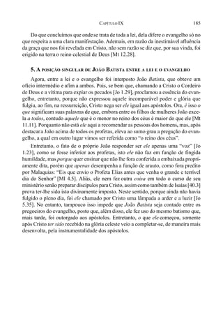 185CAPÍTULO IX
Do que concluímos que ondese trata de toda a lei, dela difere o evangelho só no
que respeita a uma clara manifestação. Ademais, em razão da inestimável afluência
da graça que nos foi revelada em Cristo, não sem razão se diz que, por sua vinda, foi
erigido na terrao reino celestial de Deus [Mt 12.28].
5. A POSIÇÃO SINGULAR DE JOÃO BATISTA ENTRE A LEI E O EVANGELHO
Agora, entre a lei e o evangelho foi interposto João Batista, que obteve um
ofício intermédio e afim a ambos. Pois, se bem que, chamando a Cristo o Cordeiro
de Deus e a vítima para expiar os pecados [Jo 1.29], proclamou a essência do evan-
gelho, entretanto, porque não expressou aquele incomparável poder e glória que
fulgiu, ao fim, na ressurreição, Cristo nega ser ele igual aos apóstolos. Ora, é isso o
que significam suas palavras de que, embora entre os filhos de mulheres João exce-
la a todos, contudo aquele que é o menor no reino dos céus é maior do que ele [Mt
11.11]. Porquanto não está ele aqui a recomendar as pessoas dos homens, mas, após
destacara João acima de todos os profetas, eleva ao sumo grau a pregação do evan-
gelho, a qual em outro lugar vimos ser referida como “o reino dos céus”.
Entretanto, o fato de o próprio João responder ser ele apenas uma “voz” [Jo
1.23], como se fosse inferior aos profetas, isto ele não faz em função de fingida
humildade, mas porque quer ensinar que não lhe fora conferida a embaixada propri-
amente dita, porém que apenas desempenha a função de arauto, como fora predito
por Malaquias: “Eis que envio o Profeta Elias antes que venha o grande e terrível
dia do Senhor” [Ml 4.5]. Aliás, ele nem fez outra coisa em todo o curso de seu
ministério senão preparar discípulos para Cristo, assim como também de Isaías [40.3]
prova ter-lhe sido isto divinamente imposto. Neste sentido, porque ainda não havia
fulgido o pleno dia, foi ele chamado por Cristo uma lâmpada a arder e a luzir [Jo
5.35]. No entanto, tampouco isso impede que João Batista seja contado entre os
pregoeiros do evangelho, posto que, além disso, ele fez uso do mesmo batismo que,
mais tarde, foi outorgado aos apóstolos. Entretanto, o que ele começou, somente
após Cristo ter sido recebido na glória celeste veio a completar-se, de maneira mais
desenvolta, pela instrumentalidade dos apóstolos.
 