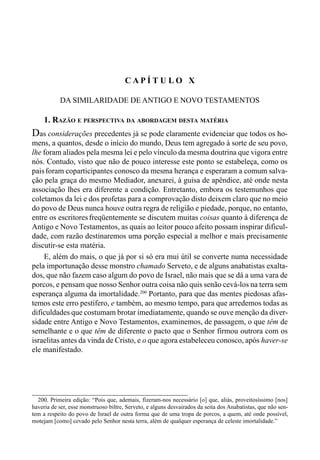 186 LIVRO II
C A P Í T U L O X
DA SIMILARIDADE DE ANTIGO E NOVO TESTAMENTOS
1. RAZÃO E PERSPECTIVA DA ABORDAGEM DESTA MATÉRIA
Das considerações precedentes já se pode claramente evidenciar que todos os ho-
mens, a quantos, desde o início do mundo, Deus tem agregado à sorte de seu povo,
lhe foram aliados pela mesma lei e pelo vínculo da mesma doutrina que vigora entre
nós. Contudo, visto que não de pouco interesse este ponto se estabeleça, como os
paisforam coparticipantes conosco da mesma herança e esperaram a comum salva-
ção pela graça do mesmo Mediador, anexarei, à guisa de apêndice, até onde nesta
associação lhes era diferente a condição. Entretanto, embora os testemunhos que
coletamos da lei e dos profetas para a comprovação disto deixem claro que no meio
do povo de Deus nunca houve outra regra de religião e piedade, porque, no entanto,
entre os escritoresfreqüentemente se discutem muitas coisas quanto à diferença de
Antigo e Novo Testamentos, as quais ao leitor pouco afeito possam inspirar dificul-
dade, com razão destinaremos uma porção especial a melhor e mais precisamente
discutir-se esta matéria.
E, além do mais, o que já por si só era mui útil se converte numa necessidade
pela importunação desse monstro chamado Serveto, e de alguns anabatistas exalta-
dos, que não fazem caso algum do povo de Israel, não mais que se dá a uma vara de
porcos, e pensam que nosso Senhor outra coisa não quis senão cevá-los na terra sem
esperança alguma da imortalidade.200
Portanto, para que das mentes piedosas afas-
temos este erro pestífero, e também, ao mesmo tempo, para que arredemos todas as
dificuldades que costumam brotar imediatamente, quando se ouve menção da diver-
sidade entre Antigo e Novo Testamentos, examinemos, de passagem, o que têm de
semelhante e o que têm de diferente o pacto que o Senhor firmou outrora com os
israelitas antes da vinda de Cristo, e o que agora estabeleceu conosco, após haver-se
ele manifestado.
200. Primeira edição: “Pois que, ademais, fizeram-nos necessário [o] que, aliás, proveitosíssimo [nos]
haveria de ser, esse monstruoso biltre, Serveto, e alguns desvairados da seita dos Anabatistas, que não sen-
tem a respeito do povo de Israel de outra forma que de uma tropa de porcos, a quem, até onde possível,
motejam [como] cevado pelo Senhor nesta terra, além de qualquer esperança de celeste imortalidade.”
 