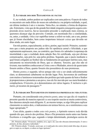 187CAPÍTULO X
2. A UNIDADE DOS DOIS TESTAMENTOS OU PACTOS
E, na verdade, ambos podem ser explicados com uma palavra. O pacto de todos
os ancestrais em nada difere do nosso em substância e na própria realidade, o qual,
em última instância é um e o mesmo. Varia-lhes, no entanto, a forma da dispensa-
ção. Entretanto, visto que de tão grande brevidade ninguém conseguiria segura com-
preensão desta matéria, faz-se necessário proceder a explicação mais extensa, se
queremos alcançar algo de proveito. Contudo, em mostrando-lhes a similaridade,
ou, antes, a unidade, viria a ser supérfluo tornar a referir no todo, um a um, pontos
que já foram elucidados, bem como inoportuno imiscuir coisas que deverão ser
ditas ainda, em outro lugar.
Em três pontos, especialmente, se deve, porém, aqui insistir. Primeiro, sustente-
mos que a meta proposta aos judeus não foi opulência carnal e felicidade, a que
supinamenteaspirassem, mas, ao contrário, que foram eles adotados à esperança da
imortalidade e que a realidade desta adoção lhes foi certificada, seja por divinas
comunicações, seja pela lei, seja pelos profetas. Segundo, que o pacto mediante o
qual foram coligados ao Senhor não se fundamenta em quaisquer méritos seus, mas
unicamente na misericórdia de Deus, que os chamou. Terceiro, que eles não só
tiveram, mas também conheceram a Cristo como o Mediador, através de quem tanto
fossem unidos a Deus, quanto fossem eles possuidores de suas promessas.
Destes pontos, o segundo, talvez porque não veio a ser ainda suficientemente
claro, se demonstrará cabalmente no devido lugar. Pois, haveremos de confirmar
com muitos e luminosos testemunhos dos profetas que tudo quanto de bem o Senhor
já proporcionou e prometeu a seu povo, isso ele fez movido por sua mera bondade e
complacência. O terceiro, já o demonstramos em vários lugares. E inclusive o pri-
meiro, já tocamos de passagem.201
3.AUNIDADE DOS TESTAMENTOS EM TERMOS DAS PROMESSAS DA VIDA FUTURA
Portanto, em considerando este primeiro ponto, uma vez que diz ele respeito à
presente questão de maneira especial e a seu respeito suscita-se muita controvérsia,
lhes daremos atenção mais diligente. E, ao mesmo tempo, se algo falta para explicar
claramente os outros dois, o indicaremos em termos breves, ou o remitiremos a seu
lugar apropriado.202
Com efeito, quanto a todos estes três pontos, o Apóstolo remove toda dúvida
quando diz que, através dos profetas, Deus o Pai prometera muito antes nas Santas
Escrituras o evangelho que, segundo o tempo determinado, promulgou acerca de
201. Primeira edição: “O terceiro, também, teve, aqui e ali, suas não obscuras demonstrações. E nem o
primeiro, de fato, deixamos inabordado.”
202. Primeira edição: “Contudo, assim que, se à explicação dos outros [dois] ainda falta algo, de passa-
gem se supra ou, ao depois, se aduza no lugar oportuno.”
 