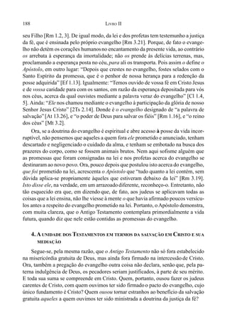188 LIVRO II
seu Filho [Rm 1.2, 3]. De igual modo, da lei e dos profetas tem testemunho a justiça
da fé, que é ensinada pelo próprio evangelho [Rm 3.21]. Porque, de fato o evange-
lho não detém os corações humanosno encantamento da presente vida, ao contrário
os arrebata à esperança da imortalidade; não os prende às delícias terrenas, mas,
proclamando a esperança posta no céu, para ali os transporta. Pois assim o define o
Apóstolo, em outro lugar: “Depois que crestes no evangelho, fostes selados com o
Santo Espírito da promessa, que é o penhor de nossa herança para a redenção da
posse adquirida” [Ef 1.13]. Igualmente: “Temos ouvido de vossa fé em Cristo Jesus
e de vossa caridade para com os santos, em razão da esperança depositada para vós
nos céus, acerca da qual ouvistes mediante a palavra veraz do evangelho” [Cl 1.4,
5]. Ainda: “Ele nos chamou mediante o evangelho à participação da glória de nosso
Senhor Jesus Cristo” [2Ts 2.14]. Donde é o evangelho designado de “a palavra de
salvação”[At 13.26], e “o poder de Deus para salvar os fiéis” [Rm 1.16], e “o reino
dos céus” [Mt 3.2].
Ora, se a doutrina do evangelho é espiritual e abre acesso à posse da vida incor-
ruptível, não pensemos que aqueles a quem fora ele prometido e anunciado, tenham
descartado e negligenciado o cuidado da alma, e tenham se embotado na busca dos
prazeres do corpo, como se fossem animais brutos. Nem aqui sofisme alguém que
as promessas que foram consignadas na lei e nos profetas acerca do evangelho se
destinaram ao novo povo. Ora, pouco depois que postulou isto acerca do evangelho,
que foi prometido na lei, acrescenta o Apóstolo que “tudo quanto a lei contém, sem
dúvida aplica-se propriamente àqueles que estiveram debaixo da lei” [Rm 3.19].
Isto disse ele, na verdade, em um arrazoadodiferente, reconheço-o. Entretanto, não
tão esquecido era que, em dizendo que, de fato, aos judeus se aplicavam todas as
coisas que a lei ensina, não lhe viesse à mente o que havia afirmado poucos versícu-
los antes a respeito do evangelho prometido na lei. Portanto, o Apóstolo demonstra,
com muita clareza, que o Antigo Testamento contemplara primordialmente a vida
futura, quando diz que nele estão contidas as promessas do evangelho.
4.A UNIDADE DOS TESTAMENTOS EM TERMOS DA SALVAÇÃO EM CRISTO E SUA
MEDIAÇÃO
Segue-se, pela mesma razão, que o Antigo Testamento não só fora estabelecido
na misericórdia gratuita de Deus, mas ainda fora firmado na intercessão de Cristo.
Ora, também a pregação do evangelho outra coisa não declara, senão que, pela pa-
terna indulgência de Deus, os pecadores seriam justificados, à parte de seu mérito.
E toda sua suma se compreende em Cristo. Quem, portanto, ousou fazer os judeus
carentes de Cristo, com quem ouvimos ter sido firmadoo pacto do evangelho, cujo
único fundamento é Cristo? Quem ousou tornar estranhos ao benefício da salvação
gratuita aqueles a quem ouvimos ter sido ministrada a doutrina da justiça da fé?
 