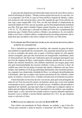 189CAPÍTULO X
E, para que não disputemos por demorado tempo acerca de coisa óbvia, temos a
notável afirmação do Senhor: “Abraão exultou porque haveria de ver meu dia; viu-
o e se regozijou” [Jo 8.56]. E o que aí Cristo testifica a respeito de Abraão, o Após-
tolo mostra ter sido universal entre o povo fiel, quando diz que Cristo subsiste on-
tem, hoje e para sempre [Hb 13.8]. Pois, ele não está falando aí simplesmente da
eterna divindade de Cristo, mas de seu poder, que foi feito perpetuamente manifesto
aos fiéis. Pelo que, tanto a bendita Virgem, quanto Zacarias, em seus cânticos [Lc
1.54, 55, 72, 73], dizem que a salvação revelada em Cristo foi o cumprimento das
promessas que o Senhor fizera outrora a Abraão e aos patriarcas. Se, em manifes-
tando a seu Cristo, o Senhor saldou o compromissode seu antigo juramento, não se
pode dizer que seu objetivo não esteve sempre em Cristo e na vida eterna.
5. A UNIDADE DOS TESTAMENTOS EM RELAÇÃO AOS SINAIS DO PACTO, ESPECI-
ALMENTE OS SACRAMENTOS
Pois o Apóstolo nos equiparou aos israelitas, não somente na graça do pacto,
mas também no significado dos sacramentos. Ora, querendo atemorizar aos corínti-
os com os exemplos das penas com as quais a Escritura registra ter sido aqueles
outrora castigados, para que não incorressem em transgressões semelhantes, parte
ele desta premissa: não há por que vindicarmos para nós qualquer prerrogativa que
nos livre da vingança de Deus, a qual aqueles sofreram, quando não só os cercou o
Senhor dos mesmos benefícios, mas também manifestou sua insigne graça entre
eles pela instrumentalidade dos mesmos símbolos. Como se estivesse a dizer: Se
confiais que estais fora de perigo só porque não apenas o Batismo com que fostes
selados, mas também a Ceia de que participaisdiariamente, têm excelentes promes-
sas, enquanto isso, desprezada a bondade de Deus, vos entregais desenfreadamente
à dissolução, sabei que os judeus nem mesmo precisaram de tais símbolos, contra
quem, no entanto, a despeito disso, o Senhor executou mui severamenteseus juízos.
Foram batizados na travessia do mar e na nuvem, pela qual eram protegidos do
ardor do sol. Essa travessia foi, dizem, um batismo carnal, que só em certa medida
corresponde ao nosso, espiritual. Se se recebe isso por verdadeiro, não procederia o
argumento do Apóstolo, que aqui quer alijar os cristãos que se julguem superar os
judeus pelo privilégio do batismo. Nem é susceptível a esta sutileza o que imediata-
mente segue, a saber, haverem eles comido conosco o mesmo alimento espiritual e
haverem conosco bebido a mesma bebida espiritual [1Co 10.3, 4], que interpreta
como se referindo a Cristo.
6. REFUTAÇÃO DA OBJEÇÃO CALCADA EM JOÃO 6.49, 54
Para refutar esta postulação de Paulo objetam, na verdade, o que Cristo diz:
“Vossos pais comeram o maná no deserto, e morreram” [Jo 6.49] e “Quem come
 