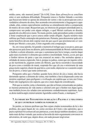 190 LIVRO II
203. Agostinho, Réplica a Fausto o Maniqueu, XV, 11; XIX, 16.
minha carne, não morrerá jamais” [Jo 6.54]. Estas duas afirmações se conciliam
entre si sem nenhuma dificuldade. Porquanto estava o Senhor falando a ouvintes
que buscavam fartar-se apenas do alimento do ventre e não se preocupavam com o
verdadeiro alimento da alma, lhes acomoda convenientemente a linguagem à capa-
cidade, aliás, estatui especialmente conforme ao entendimento deles a comparação
do maná e de seu corpo. Requeriam que, no interesse de granjear autoridade para si,
comprovasse seu poder com algum milagre, o qual Moisés realizara no deserto,
quando do céu obtivera o maná. No maná, porém, nada apreendiam senão o remédio
à fome corpórea de que o povo estava então sendo afligido. Àquele mistério mais
sublime que Paulo contempla não penetravam. Portanto, para demonstrar quão emi-
nente benefício devem dele esperar mais do que aquele que proclamavam ser con-
ferido por Moisés a seus pais, Cristo engendra esta comparação.
Se, em vossa opinião, foi grande e memorável milagre que a seu povo, para que
não perecesse pela fome no deserto, pela instrumentalidade de Moisés subministrou
o Senhor o celeste alimento, com que o sustentasse por breve tempo, concluí daqui
quão mais excelente é o alimento que confere a imortalidade. Vemos, assim, por que
o Senhor deixou de parte o que era essencial no maná e lhe assinalou apenas a
utilidade de menos expressão. Isto é, porque os judeus, como que em ingente esfor-
ço de incriminá-lo, jogaram contra ele Moisés, que havia socorrido à necessidade
do povo com o remédio do maná, responde-lhes que ele era o ministrante de uma
graça muito superior, diante da qual deve, com razão, depreciar-se o sustento corpó-
reo do povo, o único que tanto estimavam.
Porquanto sabia que o Senhor, quando fazia chover do céu o maná, não havia
derramado apenas o alimento do ventre, mas também o havia dispensado como um
mistério espiritual, para prefigurar a vivificação em espírito que se tem em Cristo,
Paulo não negligencia este aspecto, que era o mais digno de consideração.
Pelo que se conclui, certa e claramente, que não só foram comunicadas aos judeus
as mesmas promessas de vida eterna e celestial com que o Senhor nos digna agora,
mas também foram elas seladas com sacramentos verdadeiramente espirituais. Acer-
ca desta matériaargúi extensivamente Agostinho contra Fausto, o maniqueu.203
7. A UNIDADE DOS TESTAMENTOS EM RELAÇÃO À PALAVRA E À VIDA ETERNA
DE QUE USUFRUÍRAM TAMBÉM OS PATRIARCAS
Se porém, os leitores prefiram que lhes sejam citados testemunhos da lei e dos
profetas, dos quais hajam de ver, como ouvimos de Cristo e dos apóstolos, que o
pacto espiritual foi comum até aos patriarcas, a este desejo também atenderei, e com
tanto mais de boa vontade, que assim se haverão de mais seguramente convencer os
adversários, de sorte que, depois disso, em nada possam tergiversar.
 