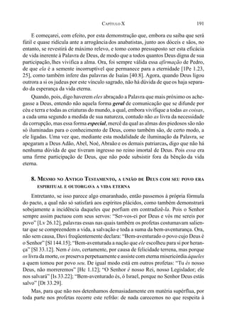 191CAPÍTULO X
E começarei, com efeito, por esta demonstração que, embora eu saiba que será
fútil e quase ridícula ante a arrogância dos anabatistas, junto aos dóceis e sãos, no
entanto, se revestirá de máximo relevo, e tomo como pressuposto ser esta eficácia
de vida inerente à Palavra de Deus, de modo que a todos quantos Deus digna de sua
participação, lhes vivifica a alma. Ora, foi sempre válida essa afirmação de Pedro,
de que ela é a semente incorruptível que permanece para a eternidade [1Pe 1.23,
25], como também infere das palavras de Isaías [40.8]. Agora, quando Deus ligou
outrora a si os judeus por este vínculo sagrado, não há dúvida de queos haja separa-
do da esperança da vida eterna.
Quando, pois, digo haverem eles abraçado a Palavra que mais próximo os ache-
gasse a Deus, entendo não aquela forma geral de comunicação que se difunde por
céu e terra e todas as criaturas do mundo, a qual, embora vivifique a todas as coisas,
a cada uma segundo a medida de sua natureza, contudo não as livra da necessidade
da corrupção, mas essa forma especial, mercê da qual as almas dos piedosos são não
só iluminadas para o conhecimento de Deus, como também são, de certo modo, a
ele ligadas. Uma vez que, mediante esta modalidade de iluminação da Palavra, se
apegaram a Deus Adão, Abel, Noé, Abraão e os demais patriarcas, digo que não há
nenhuma dúvida de que tiveram ingresso no reino imortal de Deus. Pois essa era
uma firme participação de Deus, que não pode subsistir fora da bênção da vida
eterna.
8. MESMO NO ANTIGO TESTAMENTO, A UNIÃO DE DEUS COM SEU POVO ERA
ESPIRITUAL E OUTORGAVA A VIDA ETERNA
Entretanto, se isso parece algo emaranhado, então passemos à própria fórmula
do pacto, a qual não só satisfará aos espíritos plácidos, como também demonstrará
sobejamente a incidência daqueles que porfiam em contradizê-la. Pois o Senhor
sempre assim pactuou com seus servos: “Ser-vos-ei por Deus e vós me sereis por
povo” [Lv 26.12], palavras essas nas quais também os profetas costumavam salien-
tar que se compreendem a vida, a salvação e toda a suma da bem-aventurança. Ora,
não sem causa, Davi freqüentemente declara: “Bem-aventurado o povo cujo Deus é
o Senhor” [Sl 144.15]; “Bem-aventurada a nação que ele escolheu para si por heran-
ça” [Sl 33.12]. Nem é isto, certamente, por causa de felicidade terrena, mas porque
os livra da morte, os preserva perpetuamente e assiste com eterna misericórdia àqueles
a quem tomou por povo seu. De igual modo está em outros profetas: “Tu és nosso
Deus, não morreremos” [Hc 1.12]; “O Senhor é nosso Rei, nosso Legislador; ele
nos salvará” [Is 33.22]; “Bem-aventurado és, ó Israel, porque no Senhor Deus estás
salvo” [Dt 33.29].
Mas, para que não nos detenhamos demasiadamente em matéria supérflua, por
toda parte nos profetas recorre este refrão: de nada carecemos no que respeita à
 