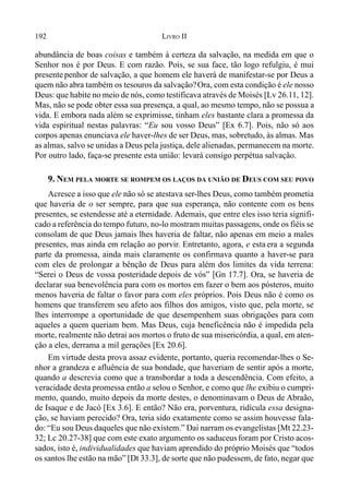 192 LIVRO II
abundância de boas coisas e também à certeza da salvação, na medida em que o
Senhor nos é por Deus. E com razão. Pois, se sua face, tão logo refulgiu, é mui
presente penhor de salvação, a que homem ele haverá de manifestar-se por Deus a
quem não abra também os tesouros da salvação?Ora, com esta condição é ele nosso
Deus: que habite no meio de nós, como testificava através de Moisés [Lv 26.11, 12].
Mas, não se pode obter essa sua presença, a qual, ao mesmo tempo, não se possua a
vida. E embora nada além se exprimisse, tinham eles bastante clara a promessa da
vida espiritual nestas palavras: “Eu sou vosso Deus” [Ex 6.7]. Pois, não só aos
corpos apenas enunciava ele haver-lhes de ser Deus, mas, sobretudo, às almas. Mas
as almas, salvo se unidas a Deus pela justiça, dele alienadas, permanecem na morte.
Por outro lado, faça-se presente esta união: levará consigo perpétua salvação.
9. NEM PELA MORTE SE ROMPEM OS LAÇOS DA UNIÃO DE DEUS COM SEU POVO
Acresce a isso que ele não só se atestava ser-lhes Deus, como também prometia
que haveria de o ser sempre, para que sua esperança, não contente com os bens
presentes, se estendesse até a eternidade. Ademais, que entre eles isso teria signifi-
cado a referência do tempo futuro, no-lo mostram muitas passagens, onde os fiéis se
consolam de que Deus jamais lhes haveria de faltar, não apenas em meio a males
presentes, mas ainda em relação ao porvir. Entretanto, agora, e esta era a segunda
parte da promessa, ainda mais claramente os confirmava quanto a haver-se para
com eles de prolongar a bênção de Deus para além dos limites da vida terrena:
“Serei o Deus de vossa posteridade depois de vós” [Gn 17.7]. Ora, se haveria de
declarar sua benevolência para com os mortos em fazer o bem aos pósteros, muito
menos haveria de faltar o favor para com eles próprios. Pois Deus não é como os
homens que transferem seu afeto aos filhos dos amigos, visto que, pela morte, se
lhes interrompe a oportunidade de que desempenhem suas obrigações para com
aqueles a quem queriam bem. Mas Deus, cuja beneficência não é impedida pela
morte, realmente não detrai aos mortos o fruto de sua misericórdia, a qual, em aten-
ção a eles, derrama a mil gerações [Ex 20.6].
Em virtude desta prova assaz evidente, portanto, queria recomendar-lhes o Se-
nhor a grandeza e afluência de sua bondade, que haveriam de sentir após a morte,
quando a descrevia como que a transbordar a toda a descendência. Com efeito, a
veracidade desta promessa então a selou o Senhor, e como que lhe exibiu o cumpri-
mento, quando, muito depois da morte destes, o denominavam o Deus de Abraão,
de Isaque e de Jacó [Ex 3.6]. E então? Não era, porventura, ridícula essa designa-
ção, se haviam perecido? Ora, teria sido exatamente como se assim houvesse fala-
do: “Eu sou Deus daqueles que não existem.” Daí narram os evangelistas [Mt 22.23-
32; Lc 20.27-38] que com este exato argumento os saduceusforam por Cristo acos-
sados, isto é, individualidades que haviam aprendido do próprio Moisés que “todos
os santos lhe estão na mão” [Dt 33.3], de sorte que não pudessem, de fato, negar que
 