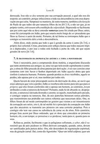 22 LIVRO II
derrocada. Isso não se deu somente por sua corrupção pessoal, a qual não nos diz
respeito; ao contrário, porque infeccionou a toda sua descendência com essa depra-
vação em que caíra. Tampouco se manteria, de outra maneira, também a declaração
de Paulo de que todos são por natureza filhos da ira [Ef 2.3], a não ser que, já no
próprio ventre, estivessem sob a maldição da culposidade. Depreende-se facilmente
que por certo aqui não se deve entender natureza como foi criada por Deus; antes,
como foi corrompida em Adão, pois que estaria muito longe de ser procedente que
Deus se fizesse o autor da morte. Portanto, de tal forma se corrompeu Adão que o
contágio se transmitiu dele a toda a descendência.
Além disso, onde ensina que todo o que é gerado da carne é carne [Jo 3.6], o
próprio Juiz celestial, Cristo, proclama com sobeja clareza que todos nascem ímpi-
os e depravados, e por isso a todos está fechada a porta da vida, até que sejam
gerados de novo [Jo 3.6].
7. A TRANSMISSÃO DA DEPRAVAÇÃO ADÂMICA A TODA A POSTERIDADE
Nem é necessária, para a compreensão desta matéria, a angustiante discussão
que tanto atormentou aos antigos: se, uma vez que nela reside capitalmente o contá-
gio, a alma do filho procede da alma paterna por derivação. A nós nos convém estar
contentes com isto: haver o Senhor depositado em Adão aqueles dotes que quis
conferir à natureza humana. Portanto, quando perdeu os dotes recebidos, aquele os
perdeu, não apenas por si só, mas também por todos nós.
Quem haverá de estar preocupado acerca da derivação da alma, ao ouvir que
esses adereços que veio a perder, Adão os recebera não menos para nós que para si
próprio; que eles foram conferidos não a apenas um homem, ao contrário, foram
atribuídos a toda a natureza do homem? Portanto, nada há de absurdo se, despoja-
do este, a natureza é deixada desnuda e carente; se aquele, manchado pelo pecado,
o contágio serpeia na natureza. Daí, da raiz putrefata brotaram ramos pútridos,
que transmitiram sua podridão aos outros rebentos que nasceriam deles. Ora, os
filhos foram de tal modo corrompidos no genitor que vieram a ser transmissores
da corrupção aos netos, isto é, de tal molde foi o princípio da corrupção em Adão
que dos ancestrais se transmite aos pósteros em uma corrente perpétua. Pois o
contágio não tem sua causa na substância da carne ou da alma. Pelo contrário,
porque fora assim por Deus ordenado, que os dons que concedera ao primeiro
homem, ele, a um tempo, os possuísse e os perdesse, tanto para si, quanto para os
seus.
Refuta-se, porém, facilmente o que os pelagianos sofismam, a saber, não é ve-
rossímil que de pais piedosos os filhos derivem corrupção, quando, antes, devem
ser santificados pela pureza deles. Ora, não descendem da regeneração espiritual,
mas da geração carnal. Daí, como diz Agostinho: “Quer um infiel culposo, quer um
 