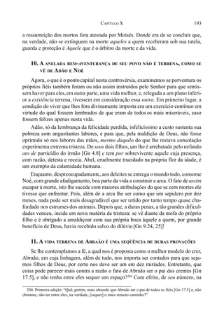 193CAPÍTULO X
a ressurreição dos mortos fora atestada por Moisés. Donde era de se concluir que,
na verdade, não se extinguem na morte aqueles a quem receberam sob sua tutela,
guarda e proteção é Aquele que é o árbitro da morte e da vida.
10. A ANELADA BEM-AVENTURANÇA DE SEU POVO NÃO É TERRENA, COMO SE
VÊ DE ADÃO E NOÉ
Agora, o que é o pontocapital nesta controvérsia, examinemos se porventura os
próprios fiéis também foram ou não assim instruídos pelo Senhor para que sentis-
sem haver para eles,em outra parte, uma vida melhor, e, relegada a um plano inferi-
or a existência terrena, tivessem em consideração essa outra. Em primeiro lugar, a
condição do viver que lhes fora divinamente imposta era um exercício contínuo em
virtude do qual fossem lembrados de que eram de todos os mais miseráveis, caso
fossem felizes apenas nesta vida.
Adão, só da lembrança da felicidade perdida, infelicíssimo a custo sustenta sua
pobreza com angustiantes labores, e para que, pela maldição de Deus, não fosse
oprimido só nos labores das mãos, mesmo daquilo do que lhe restava consolação
experimenta extrema tristeza. De seus dois filhos, um lhe é arrebatado pelo nefando
ato de parricídio do irmão [Gn 4.8] e tem por sobrevivente aquele cuja presença,
com razão, detesta e receia. Abel, cruelmente trucidado na própria flor da idade, é
um exemplo da calamidade humana.
Enquanto, despreocupadamente, aos deleites se entrega o mundo todo, consome
Noé, com grande afadigamento, boa parte da vida a construir a arca. O fato de assim
escapar à morte, isto lhe sucede com maiores atribulações do que se cem mortes ele
tivesse que enfrentar. Pois, além de a arca lhe ser como que um sepulcro por dez
meses, nada pode ser mais desagradável que ser retido por tanto tempo quase cha-
furdado nos estrumes dos animais. Depois que, a duras penas, a tão grandes dificul-
dades venceu, incide em nova matéria de tristeza: se vê diante da mofa do próprio
filho e é obrigado a amaldiçoar com sua própria boca àquele a quem, por grande
benefício de Deus, havia recebido salvo do dilúvio [Gn 9.24, 25]!
11. A VIDA TERRENA DE ABRAÃO É UMA SEQÜÊNCIA DE DURAS PROVAÇÕES
Se lhe contemplamos a fé, a qual nos é proposta como o melhor modelo do crer,
Abraão, em cuja linhagem, além de tudo, nos importa ser contados para que seja-
mos filhos de Deus, por certo nos deve ser um em dez miríades. Entretanto, que
coisa pode parecer mais contra a razão o fato de Abraão ser o pai dos crentes [Gn
17.5], e não tenha entre eles sequer um espaço?204
Com efeito, de seu número, na
204. Primeira edição: “Quê, porém, mais absurdo que Abraão ser o pai de todos os fiéis [Gn 17.5] e, não
obstante, não ter entre eles, na verdade, [sequer] o mais remoto cantinho?”
 
