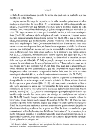 194 LIVRO II
verdade de sua mais elevada posição de honra, não pode ser ele excluído sem que
extinta seja toda a Igreja.
Agora, no que lhe tange às experiências da vida: quando é primeiramente cha-
mado pelo imperativo de Deus [Gn 12.1], é arrancado da pátria, da parentela, dos
amigos, os elementos em que pensam os homens estar a essencial doçura da vida,
como se Deus, com deliberada intenção, o quisesse despojar de todos os deleites do
viver. Tão logo entrou na terra em que é mandado habitar, é daí escorraçado pela
fome [Gn 12.10]. A buscar ajuda, refugia-se ali onde, para que se conserve incólu-
me, tem necessariamente de prostituir a esposa [Gn 12.11-15], o que lhe teria sido,
talvez, mais amargo que muitas mortes. Quando retornou à terra de sua morada, de
novo é daí expelido pela fome. Que natureza de felicidade é habitar essa terra onde
tantas vezes se tem de passar fome, de fato até mesmo perecer por falta de alimento,
a menos que daí fujas? Ao mesmo extremo de necessidade é reduzido, igualmente,
junto a Abimeleque, pois, para salvar a cabeça, lhe é necessário que perca a esposa
[Gn 20.1, 2]. Enquanto, por muitos anos, incerto vagueia por aqui e por ali, se vê
compelido, pelas constantes rixas dos servos, a afastar de si o sobrinho, ao qual
tinha em lugar de filho [Gn 13.5-9], separação esta que sem dúvida sentiu tanto
como se lhe amputasse um de seus próprios membros.205
Pouco depois, ouve ter ele
sido levado cativo por inimigos [Gn 14.12]. Para onde quer que se encaminhe, en-
contra vizinhos de cruel desumanidade, que não lhe permitem sequer beber água
dos poços cavados, certamente com grande trabalho. Pois, nem lhes teria reavido o
uso da parte do rei de Gerar, se não fora obstado anteriormente [Gn 21.25-30].
Então, quando foi chegando a desgastada velhice, o que esta idade tem mais de
desagradável e de mais amargo, se vê onerado pela falta de filhos, até que, destituí-
do de esperança, gera a Ismael [Gn 16.15], cujo nascimento, entretanto, redime a
alto custo, enquanto se cansa das recriminações de Sara, como se, fomentando a
contumácia da escrava, fosse ele próprio a causa da perturbação doméstica. Nasce,
por fim, Isaque [Gn 21.2, 3], todavia com este preço: que o primogênito Ismael seja
banido e seja lançado fora quase como um inimigo, na condição de um enjeitado
[Gn 21.9-12]. Quando Isaque é deixado só, em quem repouse a cansada velhice do
bom varão, pouco depois recebe ordem de sacrificá-lo [Gn 22.1, 2]. O que de mais
calamitoso pode a mente humana cogitar que um pai vir a ser o carrasco do próprio
filho? Se Isaque fosse arrebatado por uma enfermidade, quem não teria julgado ser
Abraão o mais desgraçado ancião, a quem um filho lhe fora em zombaria, e por
causa do qual se lhe duplicaria a dor da falta de descendência? Se porventura fosse
morto por algum estranho, o infortúnio teria sido intensificado muitíssimo pela in-
dignidade do desfecho. Mas isto supera a todos os exemplos de ignomínia: ser sacri-
ficado pela mão do próprio pai!
205. Primeira edição: “separação esta que, sem dúvida, lhe não fora de outra maneira aceita, que se
houvesse de ter sofrido a amputação de um membro.”
 
