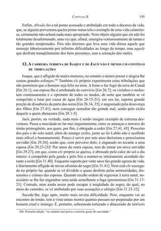 195CAPÍTULO X
Enfim, Abraão foi a tal ponto acossado e atribulado em todo o decurso da vida,
que, se alguém porventura queira pintar numa tela o exemplo de uma vida calamito-
sa, certamente não achará nada mais apropriado. Nem objete alguém que ele não foi
totalmente desafortunado, uma vez que, afinal, emergira venturosamente de tantas e
tão grandes tempestades. Pois não diremos que leva uma vida ditosa aquele que
moureje laboriosamente por infinitas dificuldades ao longo do tempo, mas aquele
que desfrute tranqüilamente dos bens presentes, sem a sensação dos males.
12. A CARREIRA TERRENA DE ISAQUE E DE JACÓ NÃO É MENOS UM CONTÍNUO
DE TRIBULAÇÕES
Isaque, que é afligido de males menores, no entanto o menor prazer e alegria lhe
custou grandes esforços.206
Também ele próprio experimenta estas tribulações que
não permitem que o homem seja feliz na terra. A fome o faz fugir da terra de Canaã
[Gn 26.1]; sua esposa lhe é arrebatada do convívio [Gn 26.7]; os vizinhos o moles-
tam continuamente e o oprimem de todos os modos, de sorte que também se vê
compelido a lutar por causa de água [Gn 26.15-21]; em seu lar, suporta grande
porção de dissabores da parte das noras[Gn 26.34, 35]; é angustiado pela desavença
dos filhos [Gn 27.41], nem consegue remediar tão grande mal, senão pelo exílio
daquele a quem abençoara [Gn 28.1-5].
Jacó, porém, na verdade, nada mais é senão insigne exemplo de extrema des-
ventura. Passa a mocidadeno lar mui inquietamente, entre as ameaças e terrores do
irmão primogênito, aos quais, por fim, é obrigado a ceder [Gn 27.41, 45]. Proscrito
dos pais e do solo natal, além do amargo exílio, junto ao tio Labão não é acolhido
mais afável e humanamente. Pouco é servir por sete anos duríssima e penosíssima
servidão [Gn 29.20], senão que, com perverso dolo, é enganado no tocante a uma
esposa [Gn 29.23-25]! Por amor da outra esposa, tem de entrar em nova servidão
[Gn 29.27], em que, como ele próprio se queixa, é abrasado pelo calor do sol o dia
inteiro; é compelido pela geada e pelo frio a manter-se inteiramente acordado du-
rante a noite [Gn 31.40]. Enquanto suporta por vinte anos tão grande agrura de vida,
é diariamente afligido de novas afrontas do sogro [Gn 31.41]. Nem está ele sossega-
do no próprio lar, quando se vê dividido e quase desfeito pelas animosidades, dis-
sensões e ciúmes das esposas. Quando recebe ordem de regressar à terra natal, ne-
cessário se lhe faz engendrar uma saída semelhante a fuga ignominiosa [Gn 31.17-
21]. Contudo, nem ainda assim pode escapar à iniqüidade do sogro, do qual, no
meio do caminho, se vê atribulado por suas acusações e ultrajes [Gn 31.23-32].
Sucede-lhe, logo após, muito mais severa dificuldade. Pois, enquanto vai ao
encontro do irmão, tem à vista tantas mortes quantas possam ser preparadas por um
homem cruel e inimigo. É, portanto, sobremodo torturado e dilacerado de terríveis
206. Primeira edição: “no entanto mal prova o mínimo gosto de suavidade.”
 