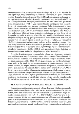 196 LIVRO II
temores durante todo o tempo que lhe aguarda a chegada [Gn 31.7, 11]. Quando lhe
vem à presença, arroja-se-lhe aos pés como que semimorto, até que o sente mais
propício do que havia ousado esperar [Gn 33.14]. Ademais, apenas acabara de en-
trar na terra, quandoé privado de Raquel, a esposa especialmente amada[Gn 35.15-
20]. Subseqüentemente, ouve que fora dilacerado por uma fera o filho que amava
acima dos demais [Gn 37.31-33], de cuja morte quão grande pesar haja padecido,
declara ele próprio, pois, após lágrimas constantes, fecha obstinadamente o cami-
nho a todas as consolações, nada mais a si deixando, senão que, a planger, desça ao
filho à sepultura [Gn 37.34, 35]. Entrementes, o rapto e estupro da filha [Gn 34.2,
5], a audácia dos filhos em vingar esses atos, audácia que não só o fizera cair no
desagrado entre todos os habitantes da região, como também lhe criara mui presente
perigo de morte [Gn 34.30], quão grandes causas eram de ansiedade, de aflição, de
enfado? Vem em seguida aquela horrenda ignomínia de Rubem, seu primogênito
[Gn 35.22], de que nada podia acontecer mais grave. Ora, quando se coloca a viola-
ção da esposa entre os máximos infortúnios, que se haja de dizer quando esta he-
diondez foi perpetrada pelo próprio filho? Algum tempo depois, é a família conta-
minada por outroincesto [Gn 38.12-18], de sorte que tantos opróbrios abateriam um
ânimo de outro modo mui firme e inquebrantado pelas calamidades.
Já no fim da vida, enquanto procura aliviar a fome sua e dos seus, é golpeado
pela notícia de novo infortúnio, quando vem a saber que outro filho está detido em
prisão, para que receba de volta Benjamim, a quem é obrigado a confiar a outros,
seu único encantamento [Gn 42.33–43.15]. Quem pensaria que em tão vultoso acer-
vo de males se lhe propiciou um momento em que ao menos respirasse tranqüila-
mente? Portanto, ele próprio é a melhortestemunha a respeito de si mesmo, assevera
a faraó que seus dias haviam sido breves e maus sobre a terra [Gn 47.9]. Quem
declara haver atravessado a vida por entre contínuas adversidades, nega, evidente-
mente, haver usufruído essa prosperidade que lhe havia sido prometida pelo Senhor.
Logo, ou Jacó era um mau e ingrato apreciador do favor de Deus, ou, com verdade,
confessava publicamente haver sido desventurado sobre a terra. Se esta afirmação
foi verdadeira, segue-se que ele não teve sua esperança fixa nas coisas terrenas.
13. A BEM-AVENTURANÇA DOS PATRIARCAS POSTA NA VIDA ETERNA
Se estes santos patriarcas esperaram da mão de Deus uma vida bem-aventurada,
o que é absolutamente incontestável, eles não só cogitaram, como também contem-
plaram, outra bem-aventurança além da vida terrena. O que também, magnifica-
mente, mostra o Apóstolo [Hb 11.9, 10, 13-16]. “Pela fé”, diz ele, “na terra da pro-
messa peregrinou Abraão como em terra estrangeira, habitando em tendascom Isa-
que e Jacó, co-participantes da mesma herança. Pois aguardavam a cidade bem fun-
damentada, cujo artífice e construtor é Deus. Nesta fé morreram todos estes, não
alcançando as promessas, mas divisando-as ao longe, e crendo nelas, e confessando
 