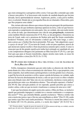 197CAPÍTULO X
que eram estrangeiros e peregrinossobre a terra. Com que dão a entender que estão
a buscar uma pátria. E se houvessem sido tocados de saudade daquela que haviam
deixado, havia oportunidade de retornar. Aspiravam, porém, a uma pátria melhor,
isto é, à celestial. Donde não se envergonha Deus de ser chamado o Deus deles, pois
que lhes preparou uma cidade.”
Ora, teriam sido mais obtusos que estacas de pau em perseguir tão pertinazmen-
te as promessas de que nenhuma esperança aparecia na terra, a não ser que houves-
sem esperado o cumprimento em outra parte. Isto, na verdade, não sem razão insiste
ele, acima de tudo, que denominaram esta vida de uma peregrinação, exatamente
como também Moisés menciona [Gn 47.9]. Pois, se são peregrinos e forasteiros na
terra de Canaã, onde está a promessa do Senhor pela qual lhe foram constituídos
herdeiros? Portanto, está ele obviamente a indicar que olha mais longe, a saber,
para a posse que o Senhor lhes havia prometido. Pelo que, “não adquiriram sequer
o espaço de um pé” [At 7.5] na terra de Canaã, a não ser para sepultura, através do
quê atestavam esperar receber o fruto da promessa somente após a morte. E esta é a
causa por que de tão grande significação tenha Jacó estimado ser sepultado ali, que
a este compromisso obrigara com juramento ao filho José [Gn 47.29-31], e por que
José quis que para aí fossem transferidos, alguns séculos mais tarde, os ossos há
muito já reduzidos a cinza [Gn 50.25; Ex 13.19].
14. O ANSEIO DOS PATRIARCAS PELA VIDA FUTURA À LUZ DE PALAVRAS DE
JACÓ, BALAÃO E DAVI
Enfim, transparece claramente que por entre todos os afazeres da vida lhes foi
posta diante dos olhos a bem-aventurança da vida futura. Pois, a que propósito, com
tanto empenho, Jacó ambicionara a primogenitura e com tão grande risco a buscara,
a qual lhe haveria de acarretar o exílio e quase a perda da herança; na verdade, nada
de bom lhe haveria absolutamente de trazer, a não ser que tivesse os olhos voltados
para uma bênção mais alta? Que este era seu sentimento, declarou-o nesta palavra
que proferiu por entre seus derradeiros alentos: “Tua salvação esperarei, ó Senhor”
[Gn 49.18]. Que salvação poderia ele ter esperado, quando percebia que estava a
exalar a alma, a não ser que na morte visualizasse o começo de uma nova vida?
E por que haveríamos de argüir acerca dos santos e filhos de Deus, se inclusive
aquele que pretendia impugnar a verdade teve o mesmo sentimento e o compreen-
deu assim?207
Pois, que entendia Balaão, quando exclamava: “Morra a minha vida
com a morte dos justos e que o fim me seja semelhante ao deles” [Nm 23.10], senão
que sentia o que Davi mais tarde proclamou: “Preciosa é a morte dos santos à vista
do Senhor [Sl 116.15]; péssima, porém, é a morte dos ímpios” [Sl 34.21]? Se o
207. Primeira edição: “quando do gosto de maneira de ver desta natureza não haja, na verdade, carecido
aquele que, de outra sorte, diligenciava por opor-se à verdade?”
 