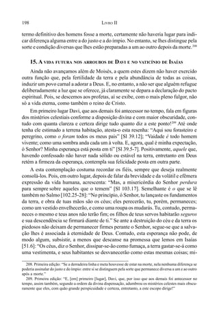 198 LIVRO II
termo definitivo dos homens fosse a morte, certamente não haveria lugar para indi-
car diferença alguma entre a do justo e a do ímpio. No entanto, se lhes distingue pela
sorte e condição diversas que lhes estão preparadas a um ao outro depois da morte.208
15. A VIDA FUTURA NOS ARROUBOS DE DAVI E NO VATICÍNIO DE ISAÍAS
Ainda não avançamos além de Moisés, a quem estes dizem não haver exercido
outra função que, pela fertilidade da terra e pela abundância de todas as coisas,
induzir um povo carnal a adorar a Deus. E, no entanto, a não ser que alguém refugue
deliberadamente a luz que se oferece, já claramente se depara a declaração do pacto
espiritual. Pois, se descemos aos profetas, aí se exibe, com o mais pleno fulgor, não
só a vida eterna, como também o reino de Cristo.
Em primeiro lugar Davi, que aos demais foi antecessor no tempo, fala em figuras
dos mistérios celestiais conforme a disposição divina e com maior obscuridade, con-
tudo com quanta clareza e certeza dirige tudo quanto diz a este ponto!209
Até onde
tenha ele estimado a terrena habitação, atesta-o esta resenha: “Aqui sou forasteiro e
peregrino, como o foram todos os meus pais” [Sl 39.12]; “Vaidade é todo homem
vivente; como uma sombra anda cada um à volta. E, agora, qual é minha expectação,
ó Senhor? Minha esperança está posta em ti” [Sl 39.5-7]. Positivamente, aquele que,
havendo confessado não haver nada sólido ou estável na terra, entretanto em Deus
retém a firmeza da esperança, contempla sua felicidade posta em outra parte.
A esta contemplação costuma recordar os fiéis, sempre que deseja realmente
consolá-los. Pois, em outro lugar, depois de falar da brevidade e da volátil e efêmera
expressão da vida humana, acrescenta: “Mas, a misericórdia do Senhor perdura
para sempre sobre aqueles que o temem” [Sl 103.17]. Semelhante é o que se lê
também no Salmo [102.25-28]: “No princípio, ó Senhor, tu lançaste os fundamentos
da terra, e obra de tuas mãos são os céus; eles perecerão, tu, porém, permaneces;
como um vestido envelhecerão, e como uma roupa os mudarás. Tu, contudo, perma-
neces o mesmo e teus anos não terão fim; os filhos de teus servos habitarão seguros
e sua descendência se firmará diante de ti.” Se ante a destruição do céu e da terra os
piedosos não deixam de permanecer firmes perante o Senhor, segue-se que a salva-
ção lhes é associada à eternidade de Deus. Contudo, esta esperança não pode, de
modo algum, subsistir, a menos que descanse na promessa que lemos em Isaías
[51.6]: “Os céus, diz o Senhor, dissipar-se-ão como fumaça, a terra gastar-se-á como
uma vestimenta, e seus habitantes se desvanecerão como estas mesmas coisas; mi-
208. Primeira edição: “Se a derradeira linha e meta houvesse de estar na morte, nela nenhuma diferença se
poderia assinalar do justo e do ímpio: entre si se distinguem pela sorte que permanece diversa a um e ao outro
após a morte.”
209. Primeira edição: “E, [em] primeiro [lugar], Davi, que, por isso que aos demais foi antecessor no
tempo, assim também, segundo a ordem da divina dispensação, adumbrou os mistérios celestes mais obscu-
ramente que eles, com quão grande perspicuidade e certeza, entretanto, a este escopo dirige!”
 