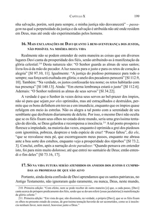 199CAPÍTULO X
nha salvação, porém, será para sempre, e minha justiça não desvanecerá” – passa-
gem na qual a perpetuidade da justiça e da salvação é atribuída não até onde residem
em Deus, mas até onde são experimentadas pelos homens.
16. MAIS EXCLAMAÇÕES DE DAVI QUANTO À BEM-AVENTURANÇA DOS JUSTOS,
NÃO POSSÍVEL NA MISÉRIA DESTA VIDA
Realmente não se podem entender de outra maneira as coisas que em diversos
lugares Davi canta da prosperidade dos fiéis, senão atribuindo-as à manifestação da
glória celestial.210
Desta natureza são: “O Senhor guarda as almas de seus santos;
livra-los-á da mão do pecador. A luz nasceu para o justo e para os retos de coração a
alegria” [Sl 97.10, 11]. Igualmente: “A justiça do piedoso permanece para todo o
sempre; sua forçaserá exaltada em glória; o anelo dos pecadores perecerá” [Sl 112.9,
10]. Também: “Na verdade, os justos confessarão teu nome; os retos habitarão com
tua presença” [Sl 140.13]. Ainda: “Em eterna lembrança estará o justo” [Sl 112.6].
Ademais: “O Senhor redimirá as almas de seus servos” [Sl 34.22].
A verdade é que o Senhor às vezes deixa seus servos ao bel-prazer dos ímpios,
não só para que sejam por eles oprimidos, mas até estraçalhados e destruídos, per-
mite que os bons definhem em trevas e em imundície, enquanto que os ímpios quase
refulgem em meio às estrelas. Não os alegra a tal ponto com a serenidade de seu
semblante que desfrutem diariamente de deleite. Por isso, o mesmo Davi não oculta
que se os fiéis fixam seus olhos no estado deste mundo, seria uma gravíssima tenta-
ção de dúvida, se Deus galardoa e recompensa a inocência.211
A tal ponto prospera e
floresce a impiedade, na maioria das vezes, enquanto é oprimida a grei dos piedosos
com ignomínia, pobreza, desprezo e toda espécie de cruz! “Pouco faltou”, diz ele,
“que se resvalasse meu pé, que escorregassem meus passos, enquanto me abrasa
ante a boa sorte dos estultos, enquanto vejo a prosperidade dos réprobos” [Sl 73.2,
3]. Conclui, enfim, após a narração deste paradoxo: “Quando pensava em entender
isto, foi para mim muito doloroso; até que entrei no santuário de Deus; então enten-
di o fim deles” [Sl 73.16, 17].
17. SÓ NA VIDA FUTURA SERÃO ATENDIDOS OS ANSEIOS DOS JUSTOS E CUMPRI-
DAS AS PROMESSAS DE QUE SÃO ALVO
Portanto, ainda desta confissão de Davi aprendamos que os santos patriarcas, no
Antigo Testamento, não ignoraram quão raramente, ou nunca, Deus, neste mundo,
210. Primeira edição: “Com efeito, nem se pode receber de outra maneira [o] que, a cada passo, [Davi]
canta acerca do próspero predicamento dos fiéis, senão que se devam referir [essas jaculatórias] à mainifestação
da glória celeste.”
211. Primeira edição: “Em vista do que, não dissimula, na verdade, o próprio [Davi], que se os fiéis fixam
os olhos no presente estado de cousas, de gravíssima tentação haverão de ser acometidos, como se à inocên-
cia nenhum favor, nem mercê, houvesse junto a Deus.”
 