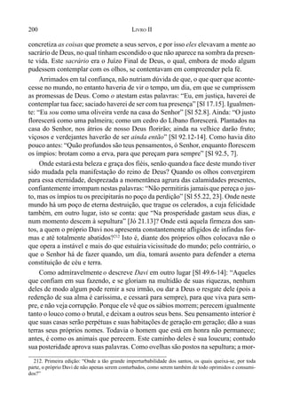 200 LIVRO II
concretiza as coisas que promete a seus servos, e por isso eles elevavam a mente ao
sacrário de Deus, no qual tinham escondido o que não aparece na sombra da presen-
te vida. Este sacrário era o Juízo Final de Deus, o qual, embora de modo algum
pudessem contemplar com os olhos, se contentavam em compreender pela fé.
Arrimados em tal confiança, não nutriam dúvida de que, o que quer que aconte-
cesse no mundo, no entanto haveria de vir o tempo, um dia, em que se cumprissem
as promessas de Deus. Como o atestam estas palavras: “Eu, em justiça, haverei de
contemplar tua face; saciado haverei de ser com tua presença” [Sl 17.15]. Igualmen-
te: “Eu sou como uma oliveira verde na casa do Senhor” [Sl 52.8]. Ainda: “O justo
florescerá como uma palmeira; como um cedro do Líbano florescerá. Plantados na
casa do Senhor, nos átrios de nosso Deus florirão; ainda na velhice darão fruto;
viçosos e verdejantes haverão de ser ainda então” [Sl 92.12-14]. Como havia dito
pouco antes: “Quão profundos são teus pensamentos, ó Senhor, enquanto florescem
os ímpios: brotam como a erva, para que pereçam para sempre” [Sl 92.5, 7].
Onde estaráesta beleza e graça dos fiéis, senão quandoa face deste mundo tiver
sido mudada pela manifestação do reino de Deus? Quando os olhos convergirem
para essa eternidade, desprezada a momentânea agrura das calamidades presentes,
confiantemente irrompam nestas palavras: “Não permitirás jamaisque pereça o jus-
to, mas os ímpios tu os precipitarás no poço da perdição” [Sl 55.22, 23]. Onde neste
mundo há um poço de eterna destruição, que trague os celerados, a cuja felicidade
também, em outro lugar, isto se conta: que “Na prosperidade gastam seus dias, e
num momento descem à sepultura” [Jó 21.13]? Onde está aquela firmeza dos san-
tos, a quem o próprio Davi nos apresenta constantemente afligidos de infindas for-
mas e até totalmente abatidos?212
Isto é, diante dos próprios olhos colocava não o
que opera a instável e mais do que estuária vicissitude do mundo; pelo contrário, o
que o Senhor há de fazer quando, um dia, tomará assento para defender a eterna
constituição de céu e terra.
Como admiravelmente o descreve Davi em outro lugar [Sl 49.6-14]: “Aqueles
que confiam em sua fazendo, e se gloriam na multidão de suas riquezas, nenhum
deles de modo algum pode remir a seu irmão, ou dar a Deus o resgate dele (pois a
redenção de sua alma é caríssima, e cessará para sempre), para que viva para sem-
pre, e não veja corrupção. Porque ele vê que os sábios morrem; perecem igualmente
tanto o louco como o brutal, e deixam a outros seus bens. Seu pensamento interior é
que suas casas serão perpétuas e suas habitações de geração em geração; dão a suas
terras seus próprios nomes. Todavia o homem que está em honra não permanece;
antes, é como os animais que perecem. Este caminho deles é sua loucura; contudo
sua posteridade aprova suas palavras. Como ovelhas são postos na sepultura; a mor-
212. Primeira edição: “Onde a tão grande imperturbabilidade dos santos, os quais queixa-se, por toda
parte, o próprio Davi de não apenas serem conturbados, como serem também de todo oprimidos e consumi-
dos?”
 